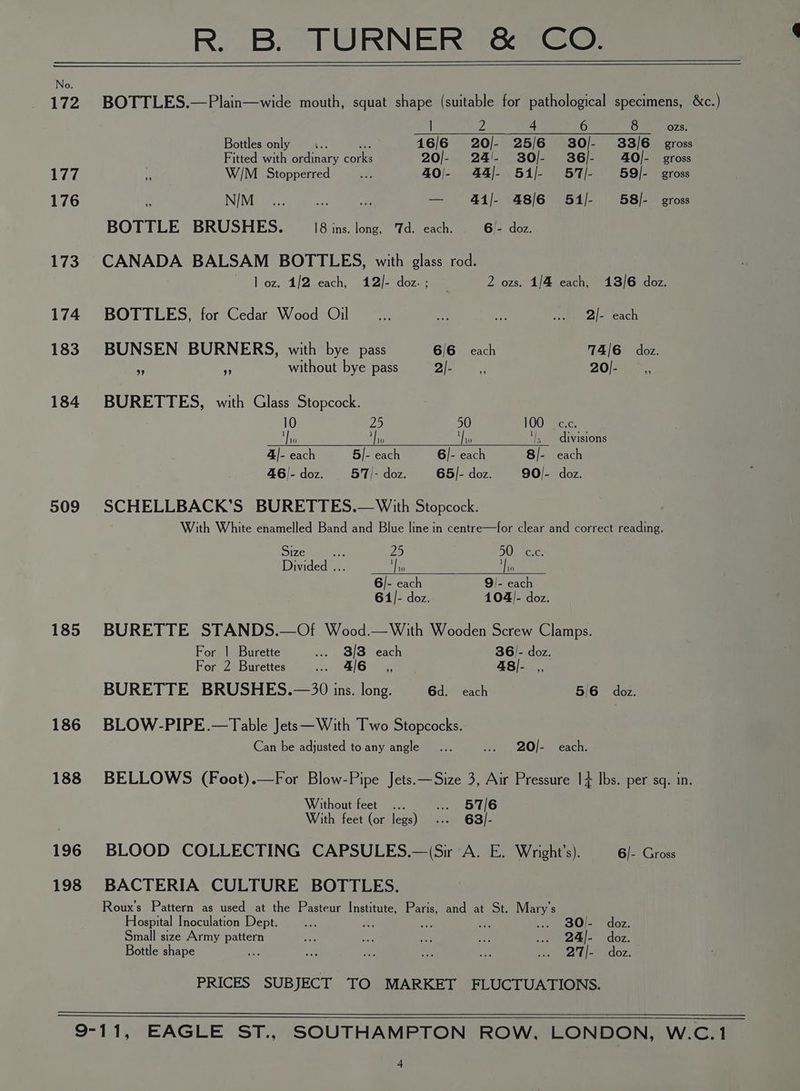 No. 172 BOTTLES.—Plain—wide mouth, squat shape (suitable for pathological specimens, &amp;c.) | 2 4 6 8 ozs. Bottles only —... es 16/6 20/- 25/6 30/- 33/6 gross Fitted with ordinary corks 20/- 24/!- 30/- 36/- 40O/- gross 177 Hi W/M._ Stopperred sae 40/- 44/- 51/ 57/ 59/- gross 176 4 NIM “as a sae 4i/- 48/6 54/- 58]- gross BOTTLE BRUSHES. 18 ins. long, Td. each. 6)- doz. 173 CANADA BALSAM BOTTLES, with glass rod. loz. 1/2 each, 12/- doz. ; 2 ozs. 1/4 each, 13/6 doz. 174 BOTTLES, for Cedar Wood Oil io, sy, a .. 2I/- each 183 BUNSEN BURNERS, with bye pass 6/6 each 74/6 doz. i i without bye pass 2 eae PAO ms 184 BURETTES, with Glass Stopcock. 10 ae 5 100° Zece. an Nis sli ts divisions 4|- each 5/- each 6/- each 8/- each 46)- doz. 57/- doz. 65/- doz. 90/- doz. 509 SCHELLBACK’S BURETTES.— With Stopcock. With White enamelled Band and Blue line in centre—for clear and correct reading. Size = 25 50 ‘ec. Divided ... Ae 18 6/- each 9!- each 61]- doz. 104]- doz. 185 BURETTE STANDS.—Of Wood.—With Wooden Screw Clamps. For | Burette .... 83/3 each 36/- doz. For 2 Burettes 4/6 __s,, 48/- ,, BURETTE BRUSHES.—30 ins. long. 6d. each 5/6 doz. 186 BLOW-PIPE.—Table Jets—With Two Stopcocks. Can be adjusted toany angle... .. 20/- each. 188 BELLOWS (Foot).—For Blow-Pipe Jets.—Size 3, Air Pressure 1+ lbs. per sq. in. Without feet ... .. 57/6 With feet (or legs) ... 63)/- 196 BLOOD COLLECTING CAPSULES.—(Sir A. E. Wright’s). 6/- Gross 198 BACTERIA CULTURE BOTTLES. Roux’s Pattern as used at the Pasteur Institute, Paris, and at St. Mary's Hospital Inoculation Dept. a ws bare ae ae BO Pdoz: Small size Army pattern ae aay i 29 ... 24/- doz. Bottle shape an ine < iS 75 oe tae} doz. PRICES SUBJECT TO MARKET FLUCTUATIONS. 9-11, EAGLE ST., SOUTHAMPTON ROW, LONDON, W.C.1