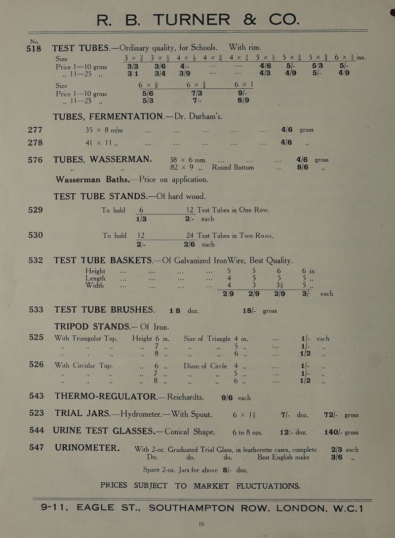No. 518 277 278 576 529 530 532 533 525 526 543 523 544 547 R. B. TURNER &amp; CO. TEST TUBES.—Ordinary quality, for Schools. © With rim. Size 3x 2°39 x4 AMR Aw RX 2 be ea eae Price 1—10 gross 3/3 3/6 4|- a = 4/6 5|- 5/3 5/- 123 3/1 3/4 3/9 aa a 4/3 4| 5|- 4/ Size 6 x 3 6 X # Oe Price 1—10 gross 5/6 7/3 9/- SA oes 5/3 1|- 8/9 TUBES, FERMENTATION.— Dr. Durham’s. 35 x 8 mim — ee of Ea ae 4/6 gross Ale lle ey - ae hae a 4/6 TUBES, WASSERMAN. 38 x 6mm_... = 416° gross 6 we 82 x 9 ,, Round Bottom a 8/6 S Wasserman Baths.—Price on application. TEST TUBE STANDS.—Of hard wood. To hold 6 12 Test Tubes n One Row. 1/3 2/- each Toshetd ete 24 Test Tubes in Two Rows. 2/- 2/6 each TEST TUBE BASKETS.— Of Galvanized IronWire, Best Quality. Height re Ps af ae 5 5 6 6 in Length mt sl ae, ifm 4 5 5 Bae Width a ee — a. 4 3 35 Das 2/9 2/9 2/9 3/- each TEST TUBE BRUSHES. 14/8 doz. 18]- gross TRIPOD STANDS.— Of Iron. With Triangular Top. Height 6 in. Size of Triangle 4 in. 4/- each re : : i ane 5 ie ee Rs ATE a, a bs <, . Ot, +, (eh an 1/2 With Circular Top. eos Diam of Circle 4 ,, 4|- , P ‘ a eae he NS as 1/- 8 6 1| THERMO-REGULATOR.— Reichardts. 9/6 each TRIAL JARS.—Hydrometer.—With Spout. Tose T|- doz. T2]- Vero URINE TEST GLASSES.— Conical Shape. - 6 to 8 ozs. 42/- doz. 140]- gross URINOMETER. With 2-0z. Graduated Trial Glass, in leatherette cases, complete 2/3 each Do. do. do. Best English make 3/6 Spare 2-oz. Jars for above 8/- doz. PRICES SUBJECT TO MARKET FLUCTUATIONS.