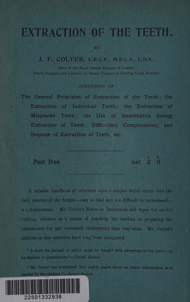 EXTRACTION OF THE TEETH. J. F. COLYER, L.RC.P., M.R.C.S., L-D.S., Dean of the Royal Dental Hospital of London, | Dental Surgeon and Lecturer on Dental Surgery to Charing Cross Hospital. CONSISTING OF |The General Principles of Extraction of the Teeth ; the Extraction of Individual Teeth; the Extraction of : - Misplaced Tee the Use of Anzsthetics during “a Extraction of | eek: Difficulties, Complications, and Sequelz of Extraction of Teeth, etc. ee 4 : ras aah ar d. Post free ae Sees Ho NOL 8 0 A reliable handbook of reference apon a subject oe enters into the daily practice of the dentist—easy to an and not difficult to indleraaniis isa desideratum. Mr. Colyer’ s Notes on Extraction will repay for careful 4 reading, whether as a means of Pine the student. or preparing: the : practitioner for any untoward contingency that. may arise, Mr. Colyer’s 5 i abilities i in this direction have long been proanieed, «A work the perusal of which must be fraught with advantage to the reader, be He