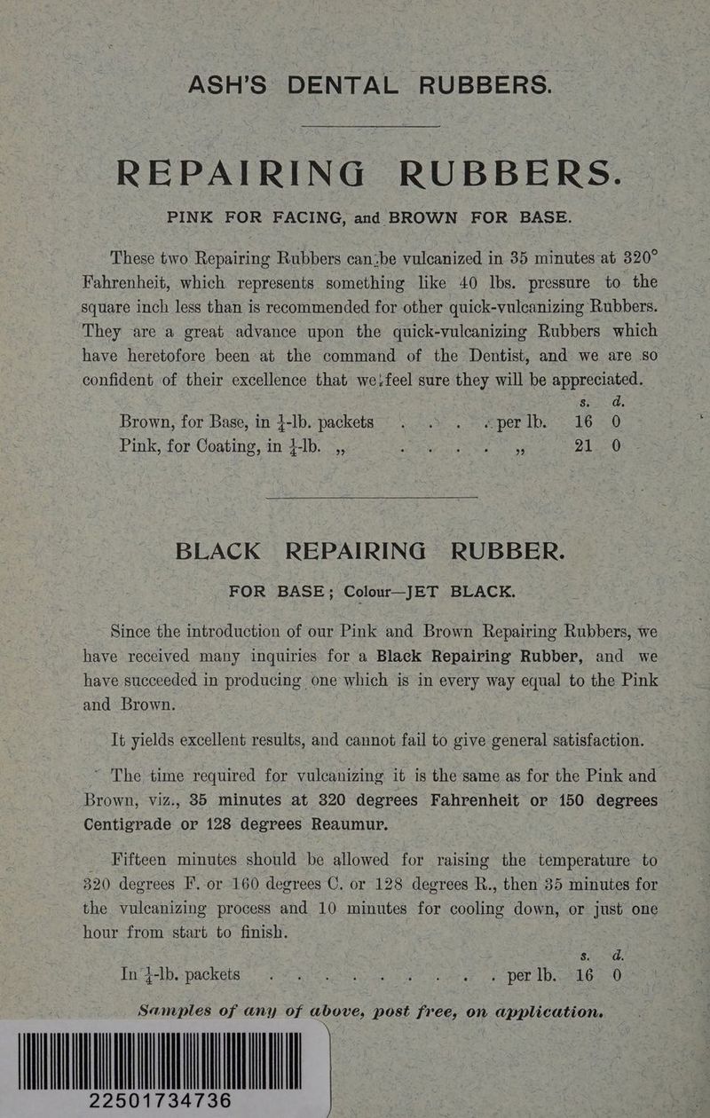 ASH’S DENTAL RUBBERS. REPAIRING RUBBERS. These two Repairing Rubbers can:be vulcanized in 35 minutes at 320° Fahrenheit, which represents something like 40 Ibs. pressure to the square inch less than is recommended for other quick-vulcanizing Rubbers. They are a great advance upon the quick-vulcanizing Rubbers which have heretofore been at the command of the Dentist, and we are so confident of their excellence that we:feel sure they will be appreciated. : s. da, Brown, for Base, in 4-lb. packets. . . > «per Ib. 16 0 Pink, for Coating, in }-lb. _,, i P10 BLACK REPAIRING RUBBER. FOR BASE; Colour—JET BLACK. Since the introduction of our Pink and Brown Repairing Rubbers, we have received many inquiries for a Black Repairing Rubber, and we have succeeded in producing one which is in every way equal to the Pink and Brown. | It yields excellent results, and cannot fail to give general satisfaction. ~ The time required for vulcanizing it is the same as for the Pink and Brown, viz., 835 minutes at 320 degrees Fahrenheit or 150 degrees Centigrade or 128 degrees Reaumur. Fifteen minutes should be allowed for raising the temperature to 320 degrees F. or 160 degrees ©. or 128 degrees R., then 85 minutes for the vulcanizing process and 10 minutes for cooling down, or just one hour from start to finish. Sao. foF-ib -packéte:' Pt BS a sy eee oe per Wa ea sO Samples of any of above, post free, on application.