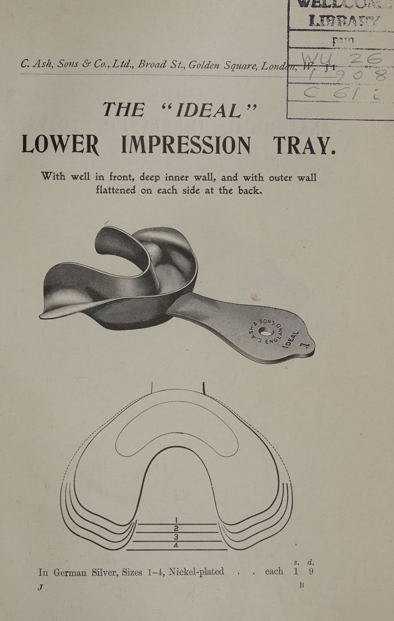 WW Beha Hales bet MF in! . 5 3 we PY I. &amp; TTA ow E 7 Ne A RR be mr ag C. Ash, Sous &amp; Co., Lid, Broad St., Golden Square, Lond: — THE “IDEAL” LOWER IMPRESSION TRAY. With well in front, deep inner wall, and with outer wall flattened on each side at the back. Ss. d. In German Silver, Sizes 1-4, Nickel-plated . . each 1 9 T B