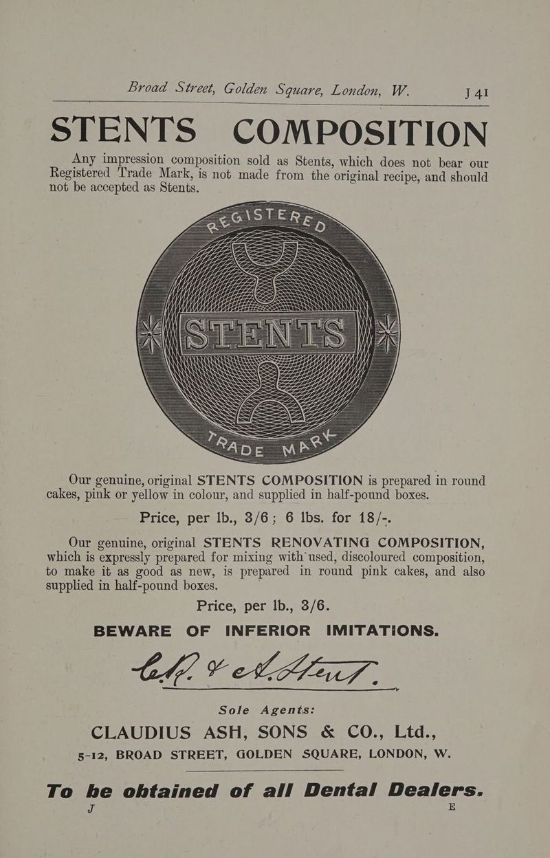 STENTS COMPOSITION Any impression composition sold as Stents, which does not bear our Registered Trade Mark, is not made from the original recipe, and should not be accepted as Stents. Our genuine, original STENTS COMPOSITION is prepared in round cakes, pink or yellow in colour, and supplied in half-pound boxes. Price, per lb., 3/6; 6 lbs. for 18/-. Our genuine, original STENTS RENOVATING COMPOSITION, which is expressly prepared for mixing with used, discoloured composition, to make it as good as new, is prepared in round pink cakes, and also supplied in half-pound boxes. | Price, per lb., 3/6. BEWARE OF INFERIOR IMITATIONS. Ch VAL af. Sole Agents: CLAUDIUS ASH, SONS & CO., Ltd., 5-12, BROAD STREET, GOLDEN SQUARE, LONDON, W. To he obtained of all Dental Dealers. J E