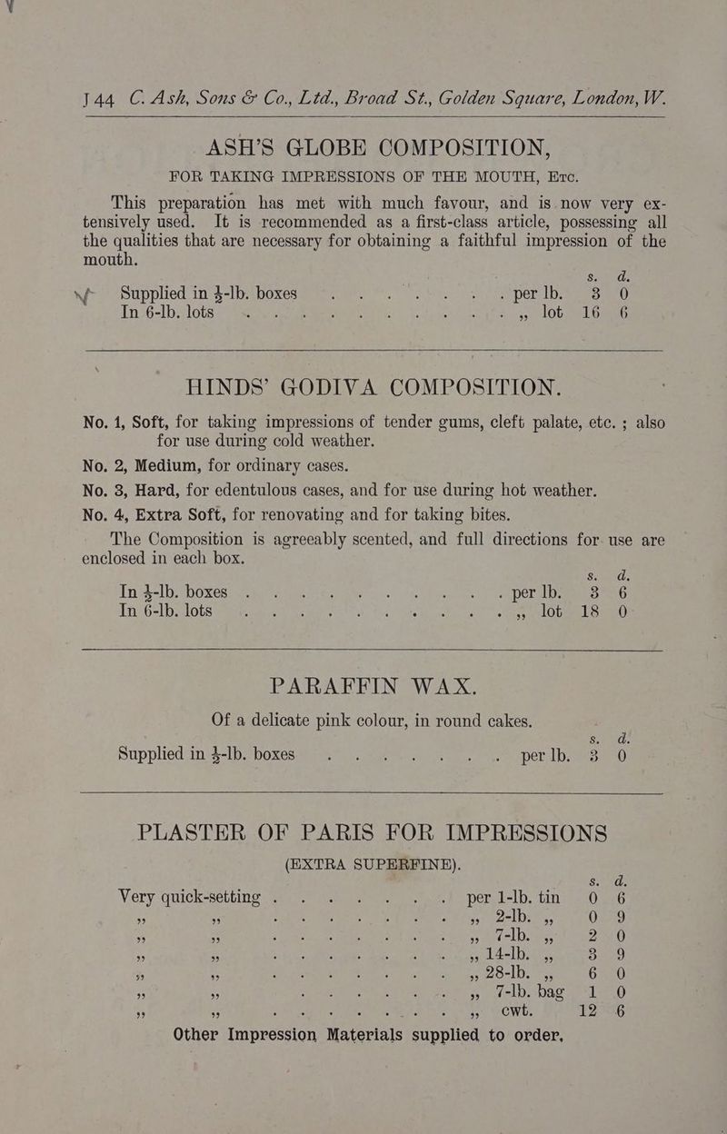 144 C. Ash, Sons &amp; Co., Lid., Broad St., Golden Square, London, W. ASH’S GLOBE COMPOSITION, FOR TAKING IMPRESSIONS OF THE MOUTH, Evc. This preparation has met with much favour, and is. now very ex- tensively used. It is recommended as a first-class article, possessing all the qualities that are necessary for obtaining a faithful impression of the mouth. vai? ner? Supplied ins -b boxes a Reto hs. Sav an Ory. eee Tn 36-lb jf lose -gees es et” 3: cleat 5, Ob aed amen HINDS’ GODIVA COMPOSITION. No. 1, Soft, for taking impressions of tender gums, cleft palate, etc. ; also for use during cold weather. No. 2, Medium, for ordinary cases. No. 3, Hard, for edentulous cases, and for use during hot weather. No. 4, Extra Soft, for renovating and for taking bites. The Composition is agreeably scented, and full directions for. use are enclosed in each box. S. Tnit-lDPDOxes oe te ete yihe i es) Fae) eee. te DOE aL emmnless Tn 6-] Drops ee tees Gaye eae) Psi Sie Raley eke es ae one PARAFFIN WAX. Of a delicate pink colour, in round cakes. 6.4 2G. Supplied.in 5-1. DO<Ce Mie ies Guan mes eee pers Dame ann) PLASTER OF PARIS FOR IMPRESSIONS (EXTRA SUPERFINE). Se Very quick-selting yy nape ee, Fo eT el =1b. Lit > anaes $ x De ier heey) ers lars Reread Sly iacuame (iS 3! i 4 Pty not hae eee ee eee; &amp; ii eee IE shut an hae esi ool et ha enh ae ; i ie Se aesgn es neg os 208-1h, raechn 6 REO 3, rf ee onan ote &amp; eel Osi cer Leen . <j : » cwt. 12 76 Other Impression Materials supplied to order,