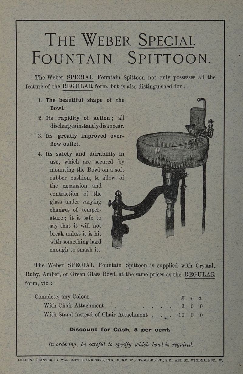 THE WEBER SPECIAL FOUNTAIN SPITTOON. The Weber SPECIAL Fountain Spittoon not only possesses all the feature of the REGULAR form, but is also distinguished for : 1. The beautiful shape of the Bowl. : a 2. Its rapidity of- action; all dischargesinstantly disappear. 3. Its greatly improved over- : fiow outlet. 4. Its safety and durability in use, which are secured by - mounting the Bowl on a soft rubber cushion, to allow of the expansion . and contraction of the glass under varying changes of temper- ature; it is safe to say that it will not break unless it is hit with something hard enough to smash it. : Sa) The Weber SPECIAL Fountain Spittoon is supplied with Crystal, Ruby, Amber, or Green Glass Bowl, at the same puss as the REGULAR form, Viz. Complete, any Colour— | eg ere With Chair Attachment ree mien 92-0 -D With Stand instead of Chair ei nia Bere he AY EQ Discount for Cash, 5 per cent. In ordering, be careful to specify which bowl is required. LONDON PRINTED BY WM. CLOWES AND SONS, LTD,, DUKE ST., STAMFORD ST., S.E,, AND GT. WINDMILL S'., W. “