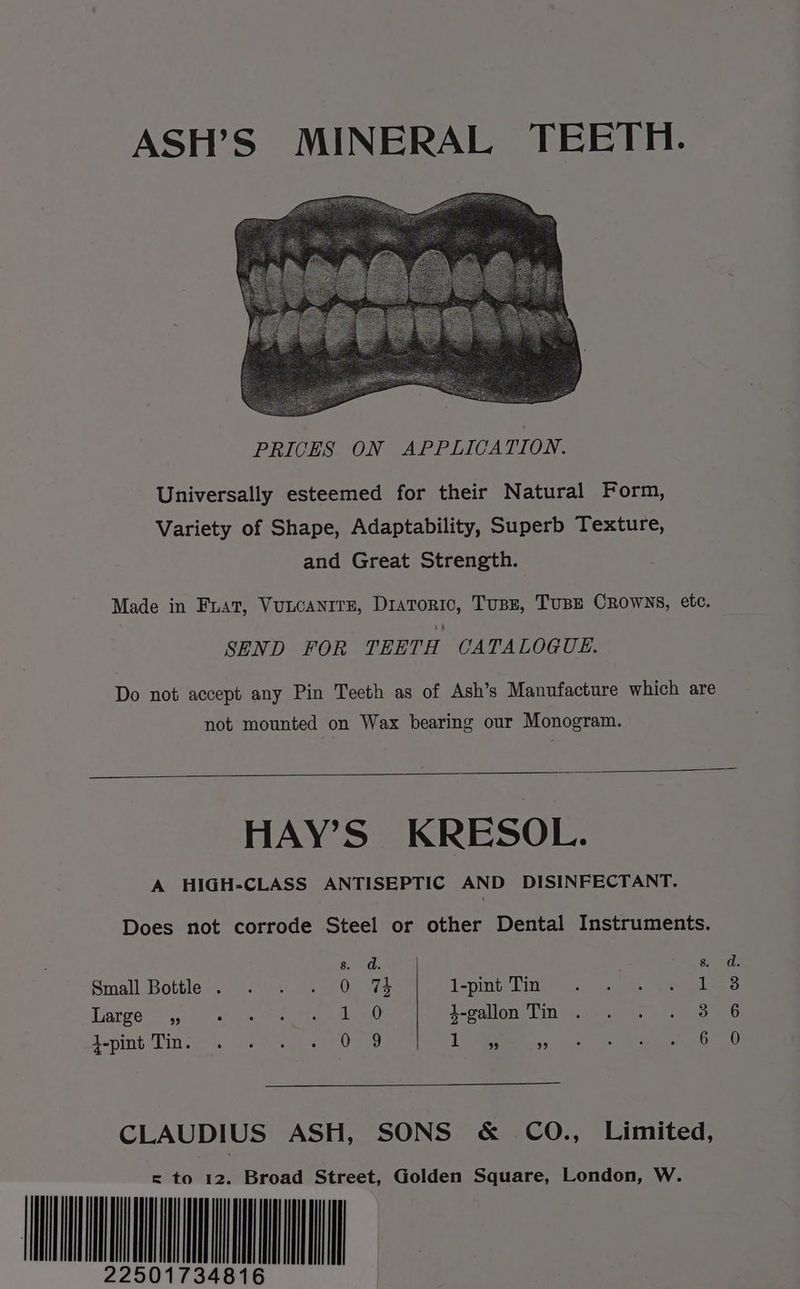 ASH’S MINERAL TEETH. Universally esteemed for their Natural Form, Variety of Shape, Adaptability, Superb Texture, and Great Strength. Made in Fiat, VULCANITE, ee Tusse, TUBE CROWNS, etc. SEND FOR TEETH CATALOGUE. Do not accept any Pin Teeth as of Ash’s Manufacture which are not mounted on Wax bearing our Monogram. HAY’S KRESOL. A HIGH-CLASS ANTISEPTIC AND DISINFECTANT. Does not corrode Steel or other Dental Instruments. 8s. dd. 8. Small Bottle . 0 74 1-pint Tin 1 Tiatge a0) © ah seh ath ano 4-gallon Tin . 3 CLAUDIUS ASH, SONS &amp; CO., Limited, = to 12. Broad Street, Golden Square, London, W. Hu oof we