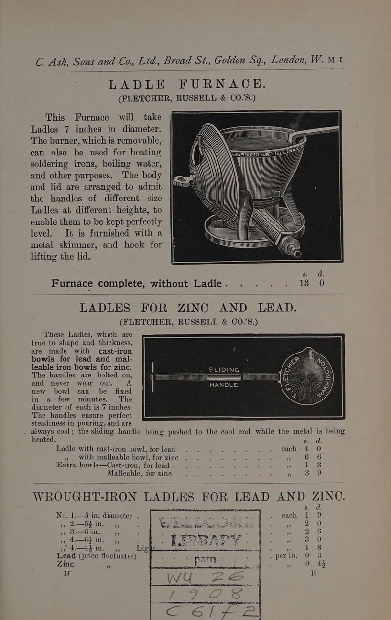 LADLE FURNACE. (FLETCHER, RUSSELL &amp; CO.'S.) This Furnace will take Ladles 7 inches in diameter. The burner, which is removable, can also be used for heating soldering irons, boiling water, and other purposes. The body and lid are arranged to admit the handles of different size Ladles at different heights, to enable them to be kept perfectly level. It is furnished with a metal skimmer, and hook for lifting the lid. Furnace complete, without Ladle. . . . . 13 0 LADLES FOR ZINC AND LEAD. (FLETCHER, RUSSELL &amp; CO.’S.) These Ladles, which are true to shape and thickness, are made with cast-iron bowls for lead and mal- leable iron bowls for zinc. SLIDING | The handles are bolted on, Sa | and never wear out. <A i “HANDLE. new bowl can be fixed in a few minutes. The diameter of each is 7 inches The handles ensure. perfect steadiness in pouring, and are : eae cool; the sliding handle being pushed to the cool end while the metal is being eated. d. 8. Ladle with cast-iron bowl, forlead . . . .. . . . each 4 0 » with malleable bowl, for zinc Lo) fF ROee ees Lee Hxita bowls—Cast-iron;forléadi; 9... 5 © « « » + » 4&amp;8 Malleable, for zinc 3.9 WROUGHT-IRON LADLES FOR LEAD AND ZINC. ad. 8. No. 1.—5 in. diameter . SONORA en oy ce yesch 19 » 2—dein. ,, ys ae a8 7x (0) aC ie, 2 6 39 4 —64 In 33 e 3 0 3 a4 m4, hig 1 8 Lead (price fluctuates) 3 Zinc ~ Q 44