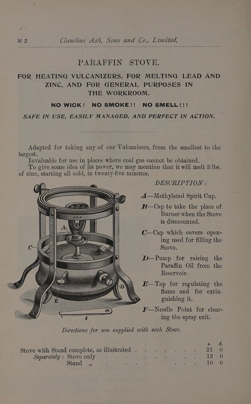 PARAFFIN STOVE. FOR HEATING VULCANIZERS, FOR MELTING LEAD AND ZINC, AND FOR GENERAL PURPOSES IN THE WORKROOM. NO WICK! NO SMOKE!! NO SMELL!!! SAFE IN USE, EASILY MANAGED, AND PERFECT IN ACTION. Adapted for taking any of our Vulcanizers, from the smallest to the largest. Invaluable for use in places where coal gas cannot be obtained. To give some idea of its power, we may mention that it will melt 3 lbs. of zine, “starting all cold, in twenty-five minutes. DESCRIPTION : A—Methylated Spirit Cup. B—Cap to take the place of Burner when the Stove is dismounted. C—Cap which covers open- ing used for filling the Stove. D—Pump for raising the Paraffin Oil from the Reservoir. E—Tap for regulating the flame and for extin- guishing it. H'—Needle Point for clear- ing the spray exit. Directions for use supplied with each Stove. Gh Stove with Stand complete, as illustrated . . . . . . . 21 O Sopurately > Stove-onlyy=-47 esate ee es eee Stand is | ke Meroe at ota ee Bs SOP CY)