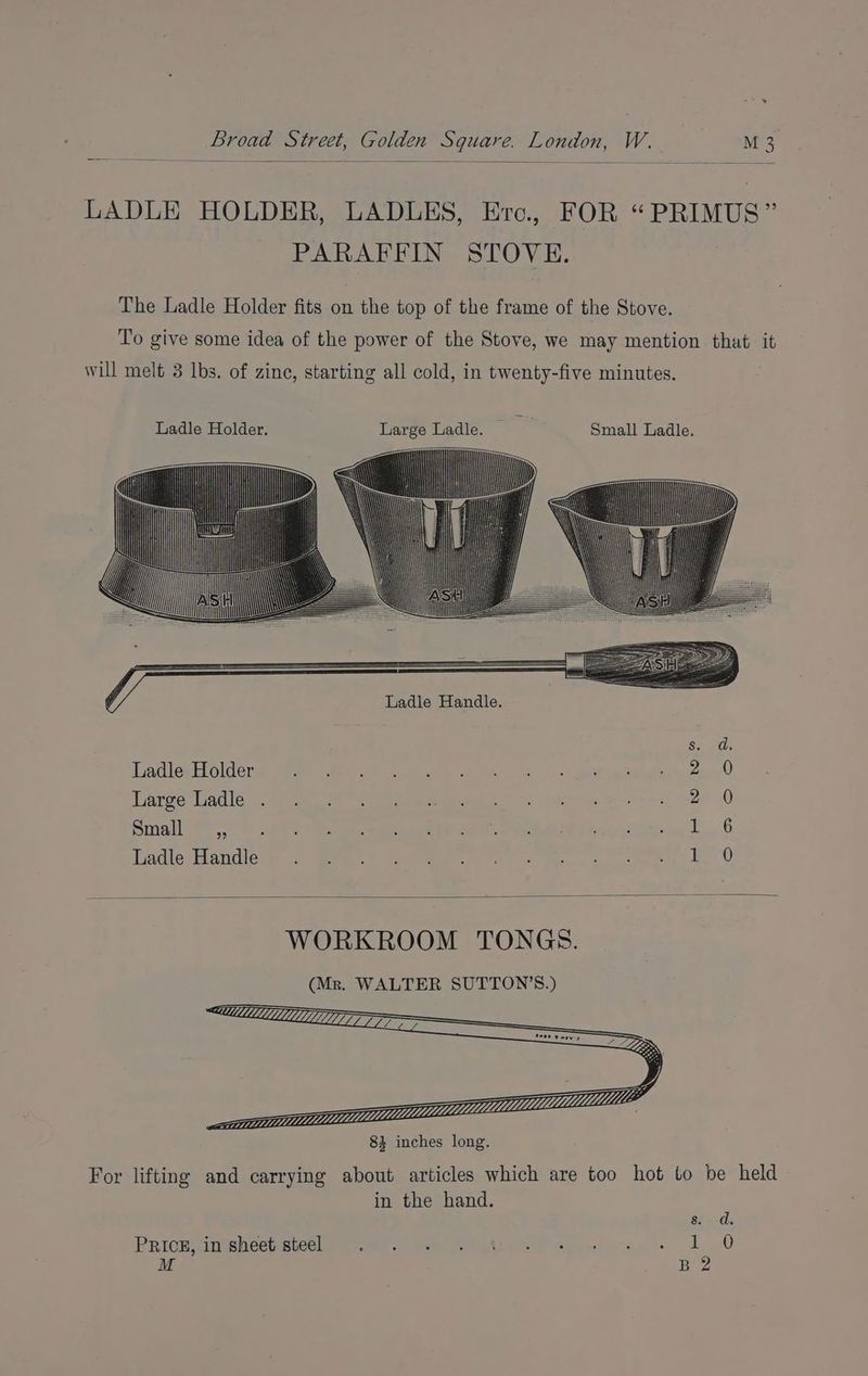 LADLE HOLDER, LADLES, Erc., FOR “PRIMUS” PARAFFIN STOVE. The Ladle Holder fits on the top of the frame of the Stove. To give some idea of the power of the Stove, we may mention that it will melt 3 lbs. of zine, starting all cold, in twenty-five minutes. GG LadleyHoldera ty <9 ea re aes erat. 2.) Laree. Ladle 7 tee. fe eee es = te Pete asec ~2 2 0 Small 03. 0s « ee Se eae A, SN th Peay i 1 6 Hadle-Handless 2.) mete eee ee i 6 WORKROOM TONGS. (Mr. WALTER SUTTON’S.) For lifting and carrying about articles which are too hot to be held in the hand. PRichHisheetisicel sy ier. way Sire ee ee 1G M