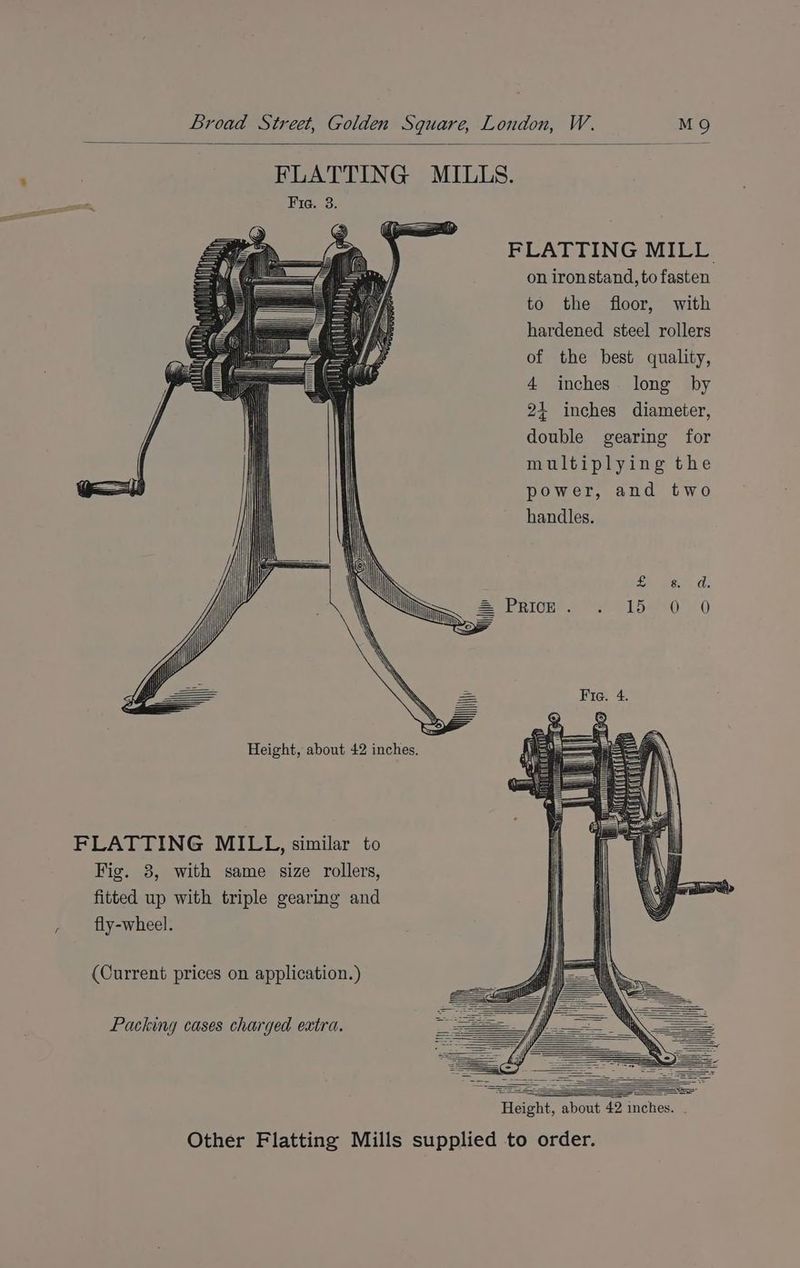 FLATTING MILL on ironstand, to fasten to the floor, with hardened steel rollers of the best quality, 4 inches. long by 24 inches diameter, double gearing for multiplying the GI) l | power, and two handles. \ bee ) INN 8. Ni = eBlog a1 5e0 0 ‘\ ibe \ AN = Fig. 4 Height, about 42 inches. FLATTING MILL, similar to Fig. 3, with same size rollers, fitted up with triple gearing and F fly-wheel. (Current prices on application.) Packing cases charged extra. Height, about 42 inches. . Other Flatting Mills supplied to order.