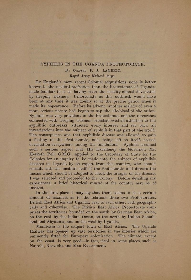 SYPHILIS IN THE UGANDA PROTECTORATE. By Contonen F. J. LAMBKIN. Royal Army Medical Corps. Or England’s more recent Colonial acquisitions, none is better known to the medical profession than the Protectorate of Uganda, made familiar to it as having been the locality almost devastated by sleeping sickness. Unfortunate as this outbreak would have been at any time, it was doubly so at the precise period when it made its appearance. Before its advent, another malady of even a more serious nature had begun to sap the life-blood of the tribes. Syphilis was very prevalent in the Protectorate, and the researches connected with sleeping sickness overshadowed all attention to the syphilitic outbreaks, attracted every interest and set back all investigations into the subject of syphilis in that part of the world. The consequence was that syphilitic disease was allowed to gain a footing in the Protectorate, and, being left to itself, caused devastation everywhere among the inhabitants. Syphilis assumed such a serious aspect that His Excellency the Governor, Mr. Hesketh Bell, C.M.G., applied to the Secretary of State for the Colonies for an inquiry to be made into the subject of syphilitic diseases in Uganda by an expert from this country, who should consult with the medical staff of the Protectorate and discuss the means which should be adopted to check the ravages of the disease. I was selected and proceeded to the Colony. Before detailing my experiences, a brief historical résumé of the country may be of interest. In the first place I may say that there seems to be a certain amount of haziness as to the relations these two Protectorates, British Hast Africa and Uganda, bear to each other, both geographi- cally and otherwise. The British Hast Africa Protectorate com- prises the territories bounded on the south by German East Africa, on the east by the Indian Ocean, on the north by Italian Somali- land and Abyssinia, and on the west by Uganda. Mombassa is the seaport town of Hast Africa. The Uganda Railway has opened up vast territories in the interior which are eminently fitted for European colonisation. The climate, except on the coast, is very good—in fact, ideal in some places, such as Nairobi, Narvesha and Mau Escarpment.