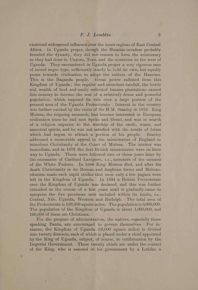 exercised widespread influence over the inner regions of East Central Africa. In Uganda proper, though the Hamitic invaders probably founded the dynasty, they did not remain to form the aristocracy as they had done in Unyoro, Toro, and the countries to the west of Uganda. They encountered in Uganda proper a very vigorous race of mixed negro type, sufficiently sturdy to hold its own, but equally prone towards civilisation to adopt the culture of the Hamites. This is the Baganda people. Great power radiated from this Kingdom of Uganda; the regular and abundant rainfall, the fertile soul, wealth of food and easily collected banana plantations caused this country to become the seat of a relatively dense and powerful population, which imposed its rule over a large portion of the present area of the Uganda Protectorate. Interest in the country was further excited by the visits of Sir H.M. Stanley in 1872. King Mutesa, the reigning monarch, had become interested in Kuropean civilisation since he had met Speke and Grant, and was in search of a religion superior to the worship of the earth, water, and ancestral spirits, and he was not satisfied with the tenets of Islam which had begun to attract a portion of his people. Stanley addressed a memorable appeal to the missionaries of England to introduce Christianity at the Court of Mutesa. The answer was immediate, and in 1876 the first British missionaries were on their way to Uganda. ‘These were followed two or three years later by the emissaries of Cardinal Lavigerie, 7.e., members of the mission of the White Fathers. In 1884 King Mutesa died, and after his death Christianity in its Roman and Anglican forms and Mahom- edanism made such rapid strides that soon only a few pagans were left in the Kingdom of Uganda. In 1894 a British Protectorate over the Kingdom of Uganda was declared, and this was further extended in the course of a few years until it gradually came to comprise the five provinces now included within its limits, 2.c., Central, Nile, Uganda, Western and Rudolph. The total area of the Protectorate is 130,000 square miles. The population is 3,000,000. The population of the Kingdom of Uganda is about 1,000,000, and 100,000 of them are Christians. For the purpose of administration, the natives, especially those speaking Banta, are encouraged to govern themselves. For in- stance, the Kingdom of Uganda (16,000 square miles) is divided into twenty districts, each of which is placed under a chief appointed by the King of Uganda, subject, of course, to confirmation by the Imperial Government. These twenty chiefs are under the contral of the King, who is assisted in his government by a Lukiko, a
