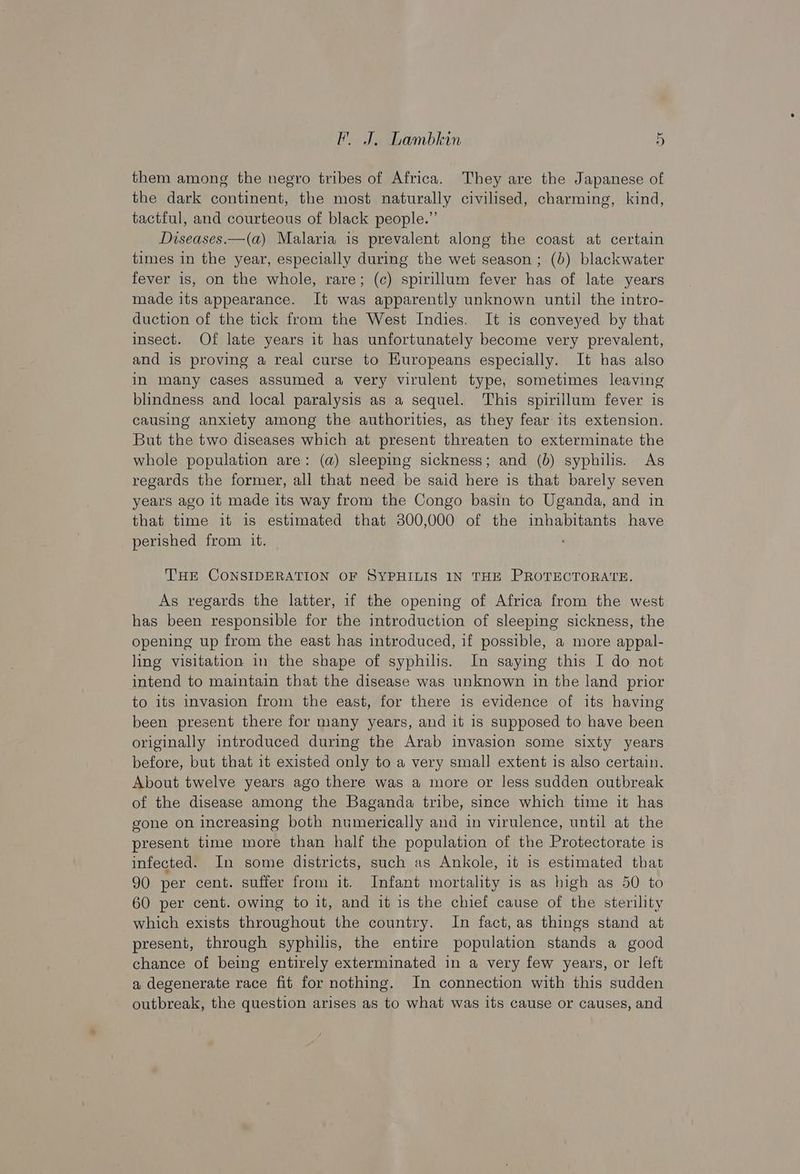 them among the negro tribes of Africa. They are the Japanese of the dark continent, the most naturally civilised, charming, kind, tactful, and courteous of black people.” Diseases.—(a) Malaria is prevalent along the coast at certain times in the year, especially during the wet season; (b) blackwater fever is, on the whole, rare; (c) spirillum fever has of late years made its appearance. It was apparently unknown until the intro- duction of the tick from the West Indies. It is conveyed by that insect. Of late years it has unfortunately become very prevalent, and is proving a real curse to HKuropeans especially. It has also in many cases assumed a very virulent type, sometimes leaving blindness and local paralysis as a sequel. This spirillum fever is causing anxiety among the authorities, as they fear its extension. But the two diseases which at present threaten to exterminate the whole population are: (a) sleeping sickness; and (b) syphilis. As regards the former, all that need be said here is that barely seven years ago 1t made its way from the Congo basin to Uganda, and in that time it is estimated that 300,000 of the inhabitants have perished from it. THE CONSIDERATION OF SYPHILIS IN THE PROTECTORATE. As regards the latter, if the opening of Africa from the west has been responsible for the introduction of sleeping sickness, the opening up from the east has introduced, if possible, a more appal- ling visitation in the shape of syphilis. In saying this I do not intend to maintain that the disease was unknown in the land prior to its invasion from the east, for there is evidence of its having been present there for many years, and it is supposed to have been originally introduced during the Arab invasion some sixty years before, but that it existed only to a very small extent is also certain. About twelve years ago there was a more or less sudden outbreak of the disease among the Baganda tribe, since which time it has gone on increasing both numerically and in virulence, until at the present time more than half the population of the Protectorate is infected. In some districts, such as Ankole, it is estimated that 90 per cent. suffer from it. Infant mortality is as high as 50 to 60 per cent. owing to it, and it is the chief cause of the sterility which exists throughout the country. In fact, as things stand at present, through syphilis, the entire population stands a good chance of being entirely exterminated in a very few years, or left a degenerate race fit for nothing. In connection with this sudden outbreak, the question arises as to what was its cause or causes, and