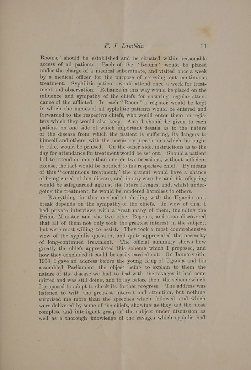 Rooms,” should be established and be situated within reasonable access of all patients. Each of the ‘“‘ Rooms’ would be placed under the charge of a medical subordinate, and visited once a week by a medical officer for the purpose of carrying out continuous treatment. Syphilitic patients would attend once a week for treat- ment and observation. Reliance in this way would be placed on the influence and sympathy of the chiefs for ensuring regular atten- dance of the afflicted. In each “Room” a register would be kept in which the names of all syphilitic patients would be entered and forwarded to the respective chiefs, who would enter them on regis- ters which they would also keep. A card should be given to each patient, on one side of which important details as to the nature of the disease from which the patient is suffering, its dangers to himself and others, with the necessary precautions which he ought to take, would be printed. On the other side, instructions as to the day for attendance for treatment would be set out. Shoulda patient fail to attend on more than one or two occasions, without sufficient excuse, the fact would be notified to his respective chief. By means of this ‘‘ continuous treatment,” the patient would have a chance of being cured of his disease, and in any case he and his offspring would be safeguarded against its future ravages, and, whilst under- going the treatment, he would be rendered harmless to others. Everything in this method of dealing with the Uganda out- break depends on the sympathy of the chiefs. In view of this, I had private interviews with a great many of them, including the Prime Minister and the two other Regents, and soon discovered that all of them not only took the greatest interest in the subject, but were most willing to assist. They took a most comprehensive view of the syphilis question, and quite appreciated the necessity of long-continued treatment. The official summary shows how greatly the chiefs appreciated this scheme which I proposed, and how they concluded it could be easily carried out. On January 6th, 1908, I gave an address before the young King of Uganda and his assembled Parliament, the object being to explain to them the nature of the disease we had to deal with, the ravages it had com- mitted and was still doing, and to lay before them the scheme which I proposed to adopt to check its further progress. The address was listened to with the greatest interest and attention, but nothing surprised me more than the speeches which followed, and which were delivered by some of the chiefs, showing as they did the most complete and intelligent grasp of the subject under discussion as well as a thorough knowledge of the ravages which syphilis had