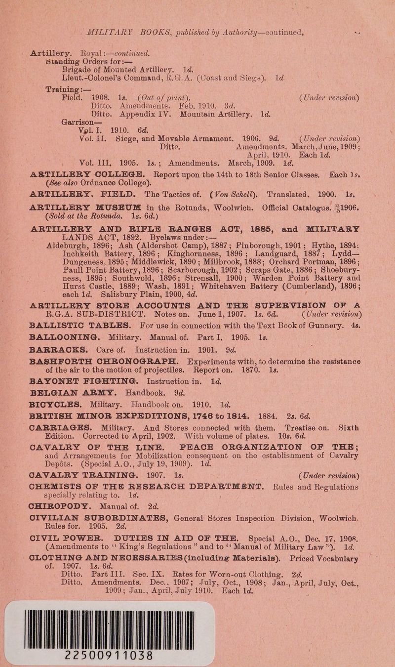 | Artillery. Royal :—continued., Standing Orders for :— Brigade of Mounted Artillery. 1d. Lieut.-Colonel’s Command, R.G.A. (Coast and Siegs). Id - Training :— Field. i908. 1s, (Out of print), (Under reviston) Ditto. Amendments. Feb. 1910. 38d. Ditto. Appendix LV. Mountain Artillery. 1d. Garrison— Vol. I. 1910. 6d. Vol. il. Siege, and Movable Armament. 1906. 9d. (Under revision) Ditto, Amendments. March, June, 1909; April, 1910. Hach 1d. Vol. III, 1905. 1s.; Amendments. March, 1909. 1d. ARTILLERY COLLEGE. Report upon the 14th to 18th Senior Classes, Hach Js. (See also Ordnance College). ARTILLERY. FIELD. The Tactics of. (Von Schell), Translated. 1900. 1s, ARTILLERY MUSEUM in the Rotunda, Woolwich. Official Catalogue.. 41906. (Sold at the Rotunda. 1s. 6d.) ARTILLERY AND RIFLE RANGES AOT, 1885, and MILITARY LANDS AOT, 1892. Byelaws under :— Aldeburgh, 1896; Ash (Aldershot Camp), 1887; Finborough, 1901; Hythe, 1894: Inchkeith Battery, 1896; Kinghornness, 1896; Landguard, 1887; Lydd— Dungeness, 1895; Middlewick, 1890; Millbrook, 1888; Orchard Portman, 1896; Paull Point Battery, 1896; Scarborough, 1902; Scraps Gate, 1886; Shoebury- ness, 1895; Southwold, 1896; Strensall, 1900; Warden Point Battery and Hurst Castle, 1889; Wash, 1891; Whitehaven Battery (Cumberland), 1896 ; each 1d. Salisbury Plain, 1900, 4d. ARTILLERY STORE ACCOUNTS AND THE SUPERVISION OF A R.G.A. SUB-DISTRICT. Noteson. June1,1907. 1s. 6d. (Under revision) BALLISTIC TABLES. For use in connection with the Text Book of Gunnery. 48, BALLOONING. Military. Manualof. PartI. 1905. 1s. BARRACKS. Care of. Instruction in. 1901. 9d. BASHFORTH CHRONOGRAPH. Experiments with, to determine the resistance of the air to the motion of projectiles. Reporton. 1870. 1s. BAYONET FIGHTING. Instructionin. 1d. BELGIAN ARMY. Handbook. 9d. BICYCLES. Military. Handbook on. 1910. 1d. BRITISH MINOR EXPEDITIONS, 1746 to 1814. 1884. 2s. 6d. CARRIAGES. Military. And Stores connected with them. Treatise on. Sixth Edition. Corrected to April, 1902. With volume of plates. 10s. 6d. CAVALRY OF THE LINE. PEACE ORGANIZATION OF THE; and Arrangements for Mobilization consequent on the establisnment of Cavalry Depots. (Special A.O., July 19, 1909). 1d. CAVALRY TRAINING. 1907. Is. (Under revision) CHEMISTS OF THE RESEARCH DEPARTMENT. Rules and Regulations specially relating to. 1d. CHIROPODY. Manual of. 2d. CIVILIAN SUBORDINATES, General Stores Inspection Division, Woolwich. Rules for. 1905. 2d. . CIVIL POWER. DUTIES IN AID OF THE. Special A.O., Dec. 17, 1908, (Amendments to ‘‘ King’s Regulations ” and to ‘‘ Manual of Military Law”). 1d. CLOTHING AND NECESSARIES (including Materials). Priced Vocabulary Of! 1907, hs. 6a. Ditto. Part I1I. Sec. 1X. Rates for Worn-out Clothing. 2d. Ditto. Amendments. Dec., 1907; July, Oct., 1908; Jan. eee July, Oct., 1909; Jan., April, July 1910. Each Ld. OM