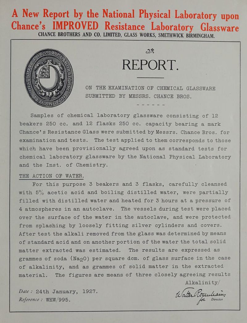 A New Report by the National Physical Laboratory upon Chance’s IMPROVED Resistance Laboratory Glassware CHANCE BROTHERS AND CO. LIMITED, GLASS WORKS, SMETHWICK BIRMINGHAM. ON THE EXAMINATION OF CHEMICAL GLASSWARE SUBMITTED BY MESSRS. CHANCE BROS. Samples of chemical laboratory glassware consisting of 12 oon mo OONCC, ondlagt tasks 250 cc icapacity bearing a mark Chance’ s Resistance Glass were submitted by Messrs. Chance Bros. for examinationand tests. The test applied to them corresponds to those which have been provisionally agreed upon as standard tests for chemical laboratory glassware by the National Physical Laboratory THE ACTION OF WATER. fiom cols purpose o beakers! and “5S flasks, carefully cleansed with 5% acetic acid and boiling distilled water, were partially foerteo with distilled water and heated for 3 hours at a pressure of A atmospheres in an autoclave. The vessels during test were placed over the surface of the water in the autoclave, and were protected Proumesplvachning by Loosely fitting Silver cylinders and covers. After test the alkali removed from the glass was determined by means of standard acid and on another portion of the water the total solid matter extracted was estimated. The results are expressed as grammes of soda (Nao0) per square dem. of glass surface in the case Dipalkabinity, and as grammes of solid matter'’in the extracted material. The figures are means of three closely agreeing results Alkalinity/ Vigiera bie anuary, L927. WD ie 2 Reference § WHW/995. f* Director