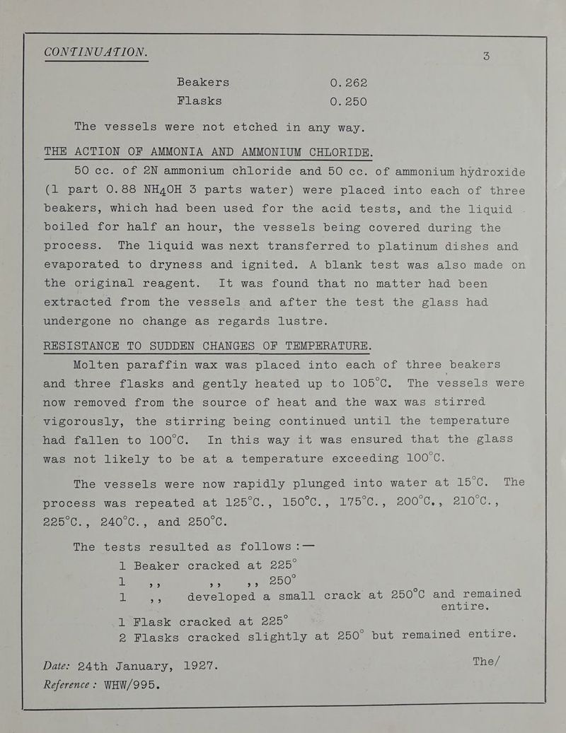 jo pe ee en rrr cr CONTINUATION. 3 Beakers Omer Flasks Oi 2510) The vessels were not etched in any way. THE ACTION OF AMMONIA AND AMMONIUM CHLORIDE. 00 cc. of 2N ammonium chloride and 50 cc. of ammonium hydroxide (1 part 0.88 NH4OH 3 parts water) were placed into each of three Veerero. wiich had) been used for the acid tests, and the liquid Dotted for half an hour, the vessels being covered during the process. The liquid was next transferred to platinum dishes and evaporated to dryness and ignited. A blank test was also made on the original reagent. It was found that no matter had been extracted from the vessels and after the test the glass had undergone no change as regards lustre. RESISTANCE TO SUDDEN CHANGES OF TEMPERATURE. Molten paraffin wax was placed.into each of three beakers and three flasks and gently heated up.to 105°C. The vessels were now removed from the source of heat and the wax was stirred meeoroucly, the stirring being continued until the temperature feoeetalien to 100 C. In this way,sit was ensured that the glass weeenot likely to be at a temperature exceeding HOO. The vessels were now rapidly plunged into water at 15°C. .The Meceess was repeated at 125°C., 150°C., 175°C:, 200C., 210C., Peo ee 240 C., and *250.C. Thersceste resulted as follows :— 1 Beaker cracked at 225° 1 ba) 99 9°93 250) ail ons developed a small crack at 250°C and remained entire. 1 Flask cracked at 225° | 2 Flasks cracked slightly at 250° but remained entire. Date: 24th January, 1927. The/