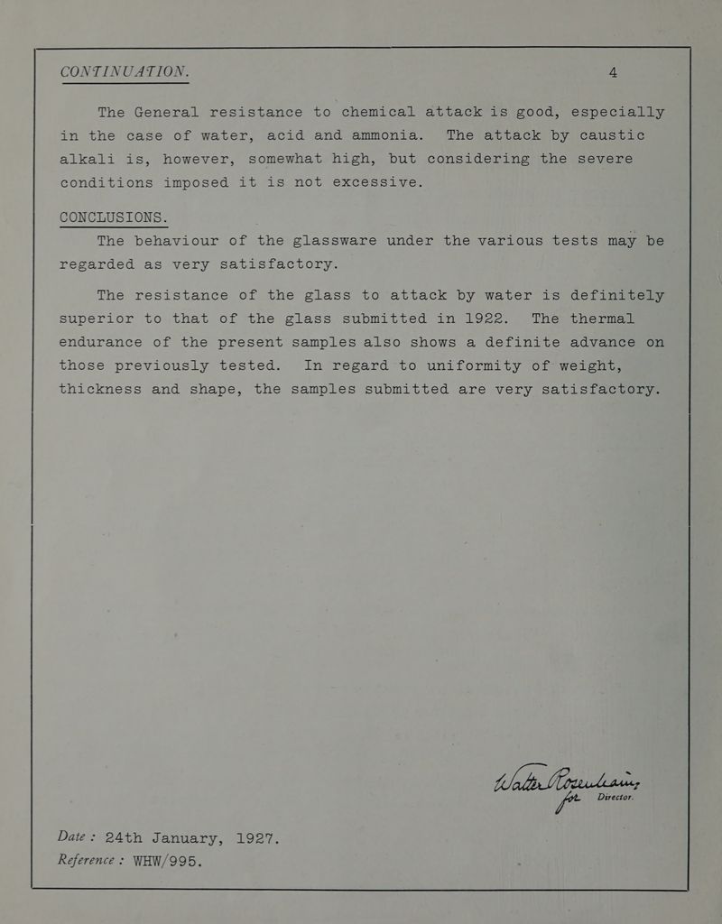 The General resistance to chemical attack is good, especially in the case of water, acid and ammonia. The attack by caustic alkali is, however, somewhat high, but considering the severe conditions imposed it is not excessive. CONCLUSIONS. The behaviour of the glassware under the various tests may be regarded as very satisfactory. The resistance of the glass to attack by water is definitely Superior to that of the glass submitted in 1922. The thermal endurance of the present samples also shows a definite advance on those previously tested. In regard to uniformity of weight, thickness and shape, the samples submitted are very satisfactory. Wa ee. fe Director. Date: 24th January, 1927.