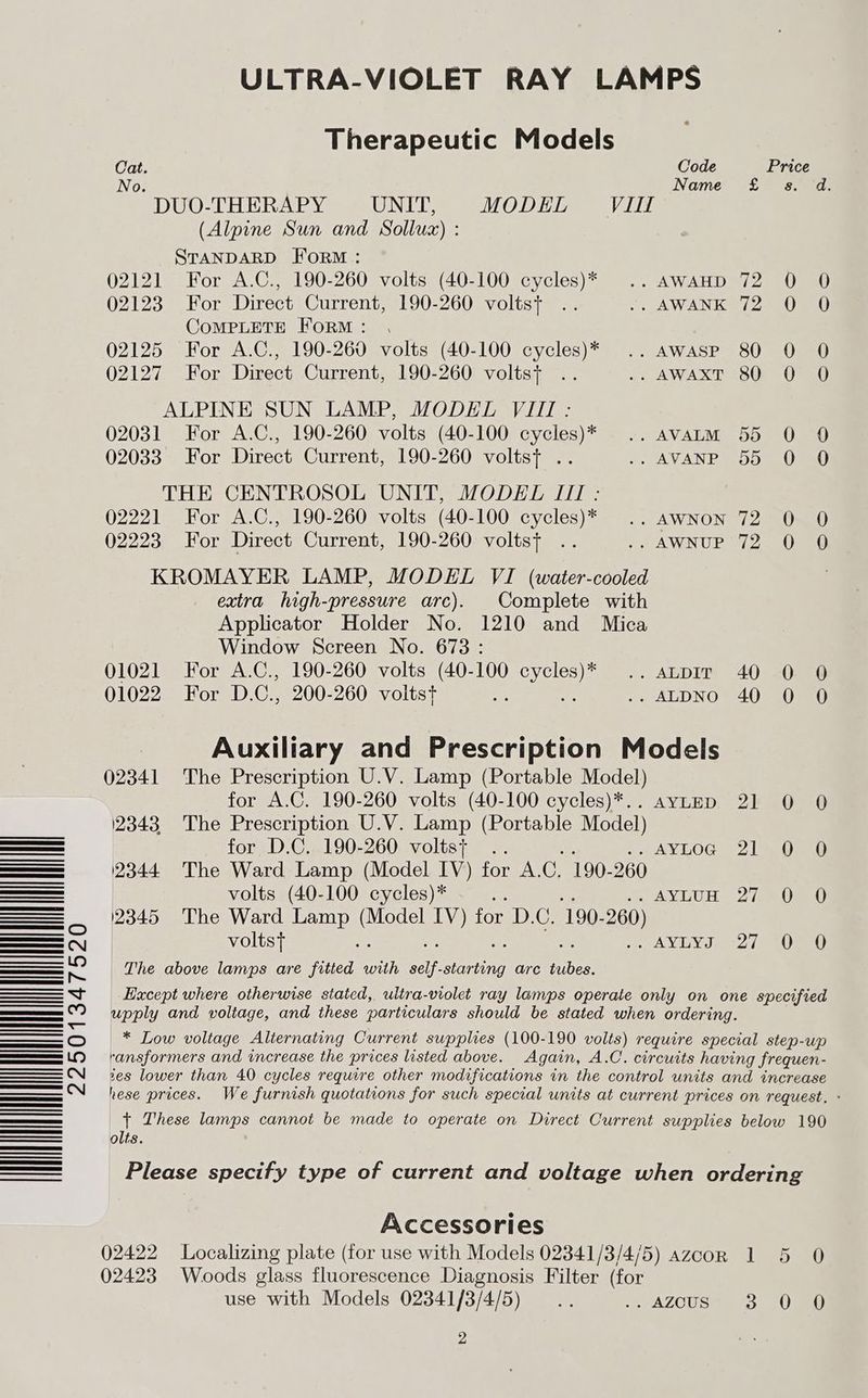 ULTRA-VIOLET RAY LAMPS Therapeutic Models Cat. Code Price No. Name £. ss. d. DUO-THERAPY UNIT, MODEL Vill (Alpine Sun and Sollux) : STANDARD FORM: 02121 For A.C., 190-260 volts (40-100 cycles)* .. AwAHD 72 0 O 02123 For Direct Current, 190-260 voltst .. 1, AWANK 1 2nnU aU CoMPLETE FoRM: , 02125 For A.C., 190-260 volts (40-100 cycles)* .. aAwasp 80 0 0O 02127 For Direct Current, 190-260 voltst .. .. AWAXT 80 0 O ALPINE SUN LAMP, MODEL VIII: 02031 For A.C., 190-260 volts (40-100 cycles)* .. avatm 55 O 0O 02033 For Direct Current, 190-260 voltst .. 7 AVANP 0D 0G THE CENTROSOL UNIT, MODEL III : 02221 For A.C., 190-260 volts (40-100 cycles)* .. awnNon 72 0 O 02223 For Direct Current, 190-260 voltst .. .. AWNUP 72 0 0 KROMAYER LAMP, MODEL VI (water-cooled extra high-pressure arc). Complete with Applicator Holder No. 1210 and Mica Window Screen No. 678: 01021 For A.C., 190-260 volts (40-100 Ses ., ALDIT! 40 s0ea0 01022 For D.C., 200-260 voltst Be .. ALDNO 40 0 O : Auxiliary and Prescription Models 02341 The Prescription U.V. Lamp (Portable Model) for A.C. 190-260 volts (40-100 cycles)*.. ayLED 21 0 0O 12343 The Prescription U.V. Lamp (Portable Model) for D.C. 190-260 volts+ .. 2 AY ILOG. ©) 1 Ome (2344 The Ward Lamp (Model IV) for A. C. 190- 260 volts (40-100 cycles)* Ror wanue yy) XY 8h 2345 The Ward Lamp aa Ne for BAG, 190- 260) voltst e per earar ay A) i!) The above lamps are fitted with i -starting arc Sen Except where otherwise siated, ultra-violet ray lamps operate only on one specified upply and voltage, and these particulars should be stated when ordering. * Low voltage Alternating Current supplies (100-190 volts) require special step-up ransformers and increase the prices listed above. Again, A.C. circuits having frequen- ses lower than 40 cycles require other modifications in the control units and increase hese prices. We furnish quotations for such special units at current prices on request. - t These lamps cannot be made to operate on Direct Current supplies below 190 olts. ee Please specify type of current and voltage when ordering Accessories 02422 Localizing plate (for use with Models 02341/3/4/5) azcorn 1 5 0 02423 Woods glass fluorescence Diagnosis Filter (for use with Models 02341/3/4/5) — .. 1 AZOUS mr) eee