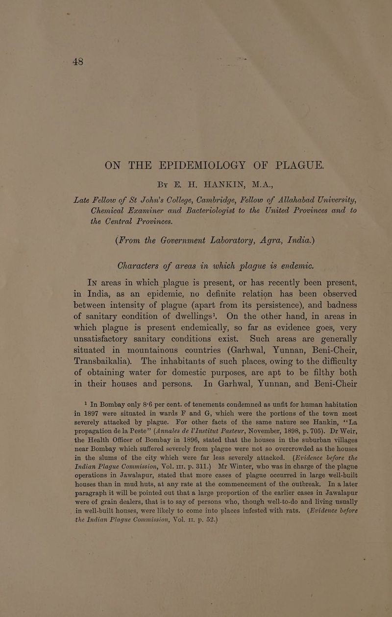 ON THE EPIDEMIOLOGY OF PLAGUE. By Eo: RANKIN, Sx. Late Fellow of St John’s College, Cambridge, Fellow of Allahabad University, Chemical Examiner and Bacteriologist to the United Provinces and to the Central Provinces. (From the Government Laboratory, Agra, India.) Characters of areas in which plague is endemic. In areas in which plague is present, or has recently been present, in India, as an epidemic, no definite relation has been observed between intensity of plague (apart from its persistence), and badness of sanitary condition of dwellings. On the other hand, in areas in which plague is present endemically, so far as evidence goes, very unsatisfactory sanitary conditions exist. Such areas are generally situated in mountainous countries (Garhwal, Yunnan, Beni-Cheir, Transbaikalia). The inhabitants of such places, owing to the difficulty of obtaining water for domestic purposes, are apt to be filthy both in their houses and persons. In Garhwal, Yunnan, and Beni-Cheir 1 In Bombay only 8°6 per cent. of tenements condemned as unfit for human habitation in 1897 were situated in wards F and G, which were the portions of ‘the town most severely attacked by plague. For other facts of the same nature see Hankin, ‘‘La propagation de la Peste” (Annales de l’ Institut Pasteur, November, 1898, p. 705). Dr Weir, the Health Officer of Bombay in 1896, stated that the houses in the suburban villages “near Bombay which suffered severely from plague were not so overcrowded as the houses in the slums of the city which were far less severely attacked. (Evidence before the Indian Plague Commission, Vol. 111. p. 311.) Mr Winter, who was in charge of the plague operations in Jawalapur, stated that more cases of plague occurred in large well-built houses than in mud huts, at any rate at the commencement of the outbreak. In a later paragraph it will be pointed out that a large proportion of the earlier cases in Jawalapur were of grain dealers, that is to say of persons who, though well-to-do and living usually _ in well-built houses, were likely to come into places infested with rats. (Evidence before