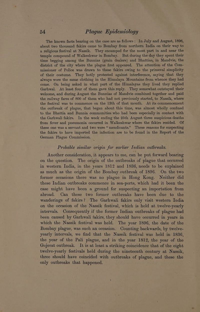 The known facts bearing on the case are as follows: In July and August, 1896, about two thousand fakirs came to Bombay from northern India on their way to a religious festival at Nassik. They encamped for the most part in and near the temple compound of Walkeshwar in Bombay. But during the day they spent their time begging among the Bunnias (grain dealers) and Bhattias, in Mandvie, the district of the city where the plague first appeared. The attention of the Com- missioner of Police was drawn to these fakirs owing to the primeval simplicity of their costume. They hotly protested against interference, saying that they always wore the same clothing in the Himalaya Mountains from whence they had come. On being asked in what part of the Himalayas they lived they replied Garhwal. At least four of them gave this reply. They somewhat outstayed their welcome, and during August the Bunnias of Mandvie combined together and paid the railway fares of 800 of them who had not previously started, to Nassik, where the festival was to commence on the 13th of that month. At its commencement the outbreak of plague, that began about this time, was almost wholly confined to the Bhattia and Bunnia communities who had been especially in contact with the Garhwali fakirs. In the week ending the 25th August three suspicious deaths from fever and pneumonia occurred in Walkeshwar where the fakirs resided. Of these one was a servant and two were “ mendicants.” These reasons for suspecting the fakirs to have imported the infection are to be found in the Report of the German Plague Commission. * Probable similar origin for earlier Indian outbreaks. Another consideration, it appears to me, can be put forward bearing on the question. The origin of the outbreaks of plague that occurred in western India, in the years 1812 and 1836, needs to be explained as much as the origin of the Bombay outbreak of 1896. On the two former occasions there was no plague in Hong Kong. Neither did these Indian outbreaks commence in sea-ports, which had it been the case might have been a ground for suspecting an importation from abroad. Can these two former outbreaks have been due to the wanderings of fakirs? The Garhwali fakirs only visit western India on the occasion of the Nassik festival, which is held at. twelve-yearly intervals. Consequently if the former Indian outbreaks of plague had been caused by Garhwali fakirs, they should have occurred in years in which the Nassik festival was held. The year 1896, the date of the | Bombay plague, was such an occasion. Counting backwards, by twelve- yearly intervals, we find that the Nassik festival was held in 1836, the year of the Pali plague, and in the year 1812, the year of the Gujerat outbreak. It is at least a striking coincidence that of the eight twelve-yearly festivals held during the nineteenth century at Nassik, three should have coincided with outbreaks of plague, and these the only outbreaks that happened.