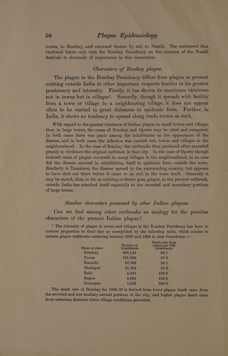 routes, to Bombay, and returned thence by rail to Nassik. The statement that Garhwali fakirs only visit the Bombay Presidency on the occasion of the Nassik festivals is obviously of importance in this connection. Characters of Bombay plague. The plague in the Bombay Presidency differs from plague at present existing outside India in other important respects besides in its greater persistency and intensity. Firstly, it has shown its maximum virulence not in towns but in villages’. Secondly, though it spreads with facility from a town or village to a neighbouring village, it does not appear often to be carried to great distances in epidemic form. Further, in India, it shows no tendency to spread along trade routes as such. With regard to the greater virulence of Indian plague in small towns and villages than in large towns, the cases of Bombay and Oporto may be cited and compared. In both cases there was panic among the inhabitants on the appearance of the disease, and in both cases the infection was carried into towns and villages in the neighbourhood. In the case of Bombay the outbreaks thus produced often exceeded greatly in virulence the original outbreak in that city. In the case of Oporto though isolated cases of plague occurred in many villages in the neighbourhood, in no case did the disease succeed in establishing itself in epidemic form outside the town. Similarly in Tamatave, the disease spread to the surrounding country, but appears to have died out there before it came to an end in the town itself. Generally it may be stated, that, so far as existing evidence goes, plague, in the present outbreak, outside India has attached itself especially to the crowded and insanitary portions of large towns. Similar characters possessed by other Indian plagues. Can we find among other outbreaks an analogy for the peculiar characters of the present Indian plague ? 1 The intensity of plague in towns and villages in the Bombay Presidency has been in inverse proportion to their size as exemplified by the following table, which relates to certain plague outbreaks occurring between 1897 and 1898 in that Presidency :— Death rate from Number of plague per 1000 Name of place inhabitants inhabitants Bombay 806,144 20-1 Poona 161,696 31:2 Karachi 97,009 24-1 Sholapur 61,564 35°0 Kale 4,431 104°9 Supne 2,068 102°5 Ibrampur 1,692 360°5 The death rate of Bombay for 1896-97 is derived from lower plague death rates from the crowded and less sanitary central portions of the city, and higher plague death rates from suburban districts where village conditions prevailed.