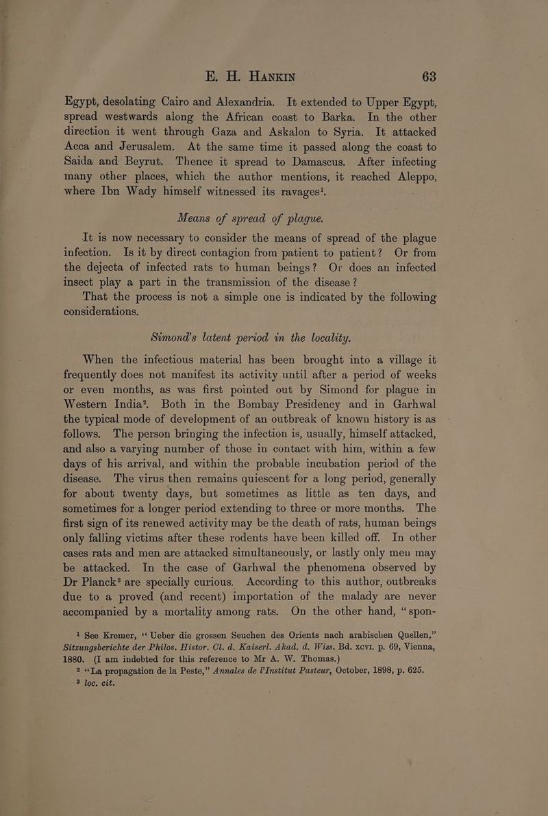 Egypt, desolating Cairo and Alexandria. It extended to Upper Egypt, spread westwards along the African coast to Barka. In the other direction it went through Gaza and Askalon to Syria. It attacked Acca and Jerusalem. At the same time it passed along the coast to Saida and Beyrut. Thence it spread to Damascus. After infecting many other places, which the author mentions, it reached Aleppo, where Ibn Wady himself witnessed its ravages’. Means of spread of plague. It 1s now necessary to consider the means of spread of the plague infection. Is it by direct contagion from patient to patient? Or from the dejecta of infected rats to human beings? Or does an infected insect play a part in the transmission of the disease ? That the process is not a simple one is indicated by the following considerations. Simond’s latent period in the locality. When the infectious material has been brought into a village it frequently does not manifest its activity until after a period of weeks or even months, as was first pointed out by Simond for plague in Western India?. Both in the Bombay Presidency and in Garhwal _ the typical mode of development of an outbreak of known history is as follows. The person bringing the infection is, usually, himself attacked, and also a varying number of those in contact with him, within a few days of his arrival, and within the probable incubation period of the disease. The virus then remains quiescent for a long period, generally for about twenty days, but sometimes as little as ten days, and sometimes for a longer period extending to three or more months. The first sign of its renewed activity may be the death of rats, human beings only falling victims after these rodents have been killed off. In other cases rats and men are attacked simultaneously, or lastly only men may be attacked. In the case of Garhwal the phenomena observed by Dr Planck? are specially curious, According to this author, outbreaks due to a proved (and recent) importation of the malady are never accompanied by a mortality among rats. On the other hand, “spon- 1 See Kremer, ‘‘ Ueber die grossen Seuchen des Orients nach arabischen Quellen,” Sitzungsberichte der Philos. Histor. Cl. d. Kaiserl. Akad, d. Wiss. Bd. xcvi. p. 69, Vienna, 1880. (I am indebted for this reference to Mr A. W. Thomas.) 2 «Tia propagation de la Peste,” Annales de l'Institut Pasteur, October, 1898, p. 625. 3 loc. cit.