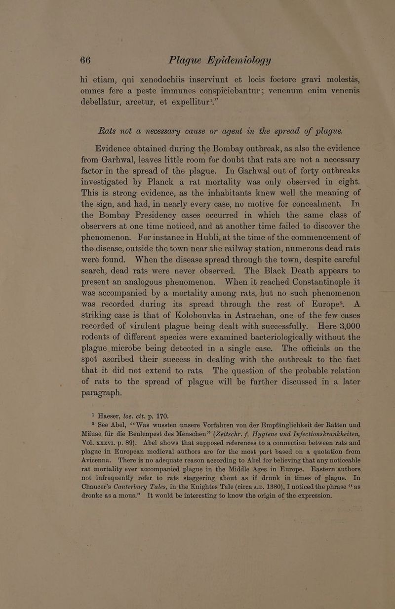 hi etiam, qui xenodochiis inserviunt et locis foetore gravi molestis, omnes fere a peste immunes conspiciebantur; venenum enim venenis debellatur, arcetur, et expellitur'.” Rats not a necessary cause or agent in the spread of plague. Evidence obtained during the Bombay outbreak, as also the evidence from Garhwal, leaves little room for doubt that rats are not a necessary factor in the spread of the plague. In Garhwal out of forty outbreaks investigated by Planck a rat mortality was only observed in eight. This is strong evidence, as the inhabitants knew well the meaning of the sign, and had, in nearly every case, no motive for concealment. In the Bombay Presidency cases occurred in which the same class of observers at one time noticed, and at another time failed to discover the phenomenon. For instance in Hubli, at the time of the commencement of the disease, outside the town near the railway station, numerous dead rats were found. When the disease spread through the town, despite careful search, dead rats were never observed. The Black Death appears to present an analogous phenomenon. When it reached Constantinople it was accompanied by a mortality among rats, but no such phenomenon was recorded during its spread through the rest of Europe? A striking case is that of Kolobouvka in Astrachan, one of the few cases recorded of virulent plague being dealt with successfully. Here 3,000 rodents of different species were examined bacteriologically without the plague microbe being detected in a single case. The officials on the spot ascribed their success in dealing with the outbreak to the fact that it did not extend to rats. The question of the probable relation of rats to the spread of plague will be further discussed in a later paragraph. 1 Haeser, loc. cit. p. 170. 2 See Abel, ‘‘Was wussten unsere Vorfahren von der Empfanglichkeit der Ratten und Mause fiir die Beulenpest des Menschen” (Zeitschr. f. Hygiene und Infectionskrankheiten, Vol. xxxv1. p. 89). Abel shows that supposed references to a connection between rats and plague in European medieval authors are for the most part based on a quotation from Avicenna. There is no adequate reason according to Abel for believing that any noticeable rat mortality ever accompanied plague in the Middle Ages in Europe. Eastern authors not infrequently refer to rats staggering about as if drunk in times of plague. In Chaucer’s Canterbury Tales, in the Knightes Tale (circa A.p. 1380), I noticed the phrase ‘‘as dronke asa mous.” It would be interesting to know the origin of the expression.