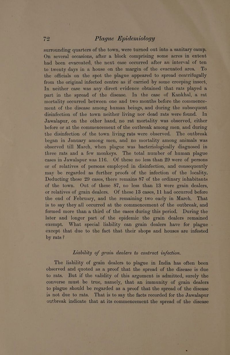 surrounding quarters of the town, were turned out into a sanitary camp. On several occasions, after a block comprising some acres in extent had been evacuated, the next case occurred after an interval of ten to twenty days in a house on the margin of the evacuated area. To the officials on the spot the plague appeared to spread centrifugally from the original infected centre as if carried by some creeping insect, In neither case was any direct evidence obtained that rats played a part in the spread of the disease. In the case of Kankhal, a rat mortality occurred between one and two months before the commence- ment of the disease among human beings, and during the subsequent disinfection of the town neither living nor dead rats were found. In Jawalapur, on the other hand, no rat mortality was observed, either before or at the commencement of the outbreak among men, and during the disinfection of the town living rats were observed. The outbreak began in January among men, and no mortality among animals was observed till March, when plague was bacteriologically diagnosed in three rats and a few monkeys. The total number of human plague cases In Jawalapur was 116. Of these no less than 29 were of persons or of relatives of persons employed in disinfection, and consequently may be regarded as further proofs of the infection of the locality. Deducting these 29 cases, there remains 87 of the ordinary inhabitants of the town. Out of these 87, no less than 13 were grain dealers, or relatives of grain dealers. Of these 13 cases, 11 had occurred before the end of February, and the remaining two early in March. That is to say they all occurred at the commencement of the outbreak, and formed more than a third of the cases during this period. During the later and longer part of the epidemic the grain dealers remained exempt. What special liability can grain dealers have for plague except that due to the fact that their shops and houses are infested by rats ? ; Inability of grain dealers to contract infection. The lability of grain dealers to plague in India has often been observed and quoted as a proof that the spread of the disease is due to rats. But if the validity of this argument is admitted, surely the converse must be true, namely, that an immunity of grain dealers to plague should be regarded as a proof that the spread of the disease is not due to rats. That is to say the facts recorded for the Jawalapur outbreak indicate that at its commencement the spread of the disease
