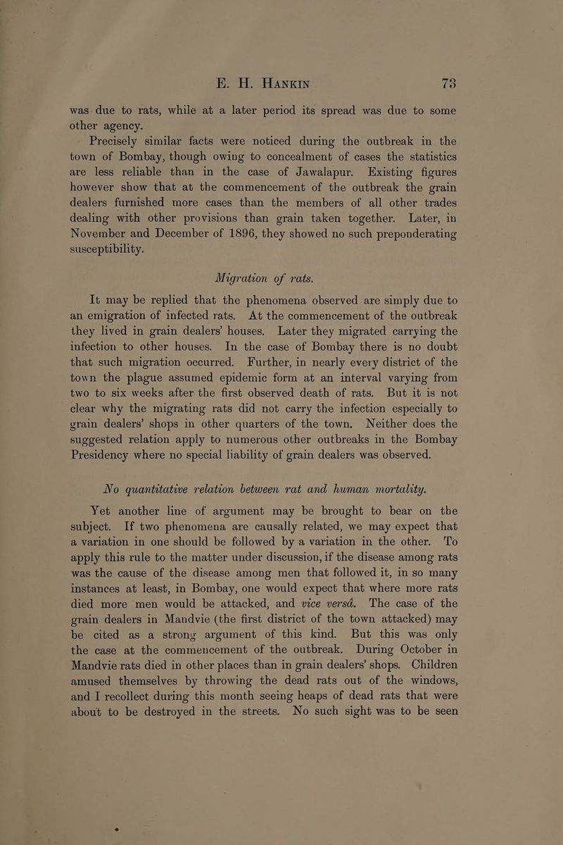 was due to rats, while at a later period its spread was due to some other agency. Precisely similar facts were noticed during the outbreak in the town of Bombay, though owing to concealment of cases the statistics are less reliable than in the case of Jawalapur. Existing figures however show that at the commencement of the outbreak the grain dealers furnished more cases than the members of all other trades dealing with other provisions than grain taken together. Later, in November and December of 1896, they showed no such preponderating susceptibility. Migration of rats. It may be replied that the phenomena observed are simply due to an emigration of infected rats. At the commencement of the outbreak they lived in grain dealers’ houses. Later they migrated carrying the infection to other houses. In the case of Bombay there is no doubt that such migration occurred. Further, in nearly every district of the town the plague assumed epidemic form at an interval varying from two to six weeks after the first observed death of rats. But it is not clear why the migrating rats did not carry the infection especially to grain dealers’ shops in other quarters of the town. Neither does the suggested relation apply to numerous other outbreaks in the Bombay Presidency where no special liability of grain dealers was observed. No quantitative relation between rat and human mortality. Yet another line of argument may be brought to bear on the subject. If two phenomena are causally related, we may expect that a variation in one should be followed by a variation in the other. ‘To apply this rule to the matter under discussion, if the disease among rats was the cause of the disease among men that followed it, in so many instances at least, in Bombay, one would expect that where more rats died more men would be attacked, and vice versd. The case of the grain dealers in Mandvie (the first district of the town attacked) may be cited as a strony argument of this kind. But this was only the case at the commencement of the outbreak. During October in Mandvie rats died in other places than in grain dealers’ shops. Children amused themselves by throwing the dead rats out of the windows, and I recollect during this month seeing heaps of dead rats that were about to be destroyed in the streets. No such sight was to be seen