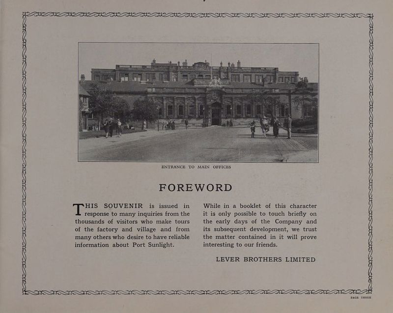 HIS SOUVENIR is issued in response to many inquiries from the thousands of visitors who make tours of the factory and village and from many others who desire to have reliable information about Port Sunlight. NL De NS NNO DEEN SDI CD DEIN LL CD LI BB FDO LD GOED UTE LDN GOL ENGI, BRE VFS While in a booklet of this character it is only possible to touch briefly on the early days of the Company and its subsequent development, we trust the matter contained in it will prove interesting to our friends. LEVER BROTHERS LIMITED DROSS TESS I EOI SOFC FOSS ) SS >