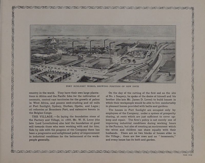+t SG l) PSOE NGOS LG EGS OSS GOED PGR ESRI Oa ONE SEE EE OLE INDEED EEN LILI: Sp country in the world. They have their own large planta- tions in Africa and the Pacific Isles for the cultivation of in West Africa, and possess seed-crushing and oil mills at Port Sunlight, Sydney, Durban, Opobo, and Lagos ; oil refineries at Bromboro Port, and extensive forests in the Belgian Congo. THE VILLAGE. —In laying the foundation stone of the Factory and Village, in 1888, Mr. W. H. Lever (the late Lord Leverhulme) also laid the foundation of good will towards those who were working with and for him. Side by side with the progress of the Company there has been a progressive and enlightened policy of improvement in industrial conditions for the betterment of the work- people generally. On the day of the cutting of the first sod on the site of No. 1 Soapery, he spoke of the desire of himself and his which their workpeople would be able to live comfortably in pleasant homes provided with baths and gardens. The houses in Port Sunlight are occupied only by employees of the Company, under a system of prosperity sharing, at rents which are just sufficient to cover up- keep and repair. The firm’s policy is not merely one of improving industrial conditions during working hours in the Factory, but also of creating an environment which the wives and children can share equally with their husbands. There are no two blocks of houses alike in the Village; there are few rows and no ‘“‘ tenements,”’ and every house has its bath and garden. DEE tr SSE BE Ye SS WSN ES ER GSS OW ESS BON OUTSOLE OLE LESS LEE DEEN LET
