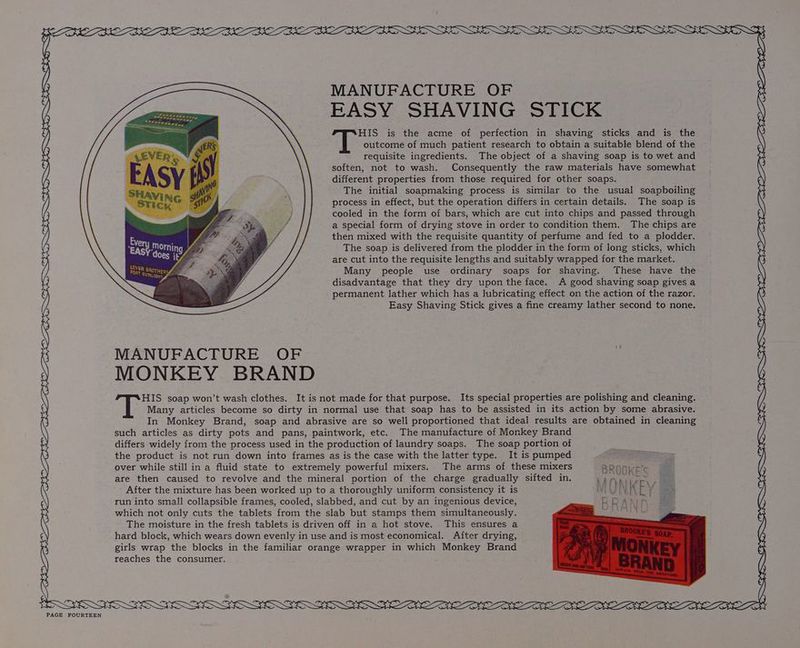 \ MANUFACTURE OF EASY SHAVING STICK HIS is the acme of perfection in shaving sticks and is the outcome of much patient research to obtain a suitable blend of the requisite ingredients. The object of a shaving soap is to wet. and soften, not to wash. Consequently the raw materials have somewhat different properties from those required for other soaps. The initial soapmaking process is similar to the usual soapboiling process in effect, but the operation differs in certain details. The soap is cooled in the form of bars, which are cut into chips and passed through a special form of drying stove in order to condition them. The chips are then mixed with the requisite quantity of perfume and fed to a plodder. The soap is delivered from the plodder in the form of long sticks, which are cut into the requisite lengths and suitably wrapped for the market. Many people use ordinary soaps for shaving. These have the disadvantage that they dry upon the face. A good shaving soap gives a permanent lather which has a lubricating effect on the action of the razor. Easy Shaving Stick gives a fine creamy lather second to none. HIS soap won’t wash clothes. It is not made for that purpose. Its special properties are polishing and cleaning. Many articles become so dirty in normal use that soap has to be assisted in its action by some abrasive. In Monkey Brand, soap and abrasive are so well proportioned that ideal results are obtained in cleaning such articles as dirty pots and pans, paintwork, etc. The manufacture of Monkey Brand differs widely from the process used in the production of laundry soaps. The soap portion of the product is not run down into frames as is the case with the latter type. It is pumped over while still in a fluid state to extremely powerful mixers. The arms of these mixers BROOKE’ are then caused to revolve and the mineral portion of the charge gradually sifted in. ks att pes ae After the mixture has been worked up to a thoroughly uniform consistency it is LISI K F ¥ run into small collapsible frames, cooled, slabbed, and cut by an ingenious device, which not only cuts the tablets from the slab but stamps them simultaneously. The moisture in the fresh tablets is driven off in a hot stove. This ensures a hard block, which wears down evenly in use and is most economical. After drying, girls wrap the blocks in the familiar orange wrapper in which Monkey Brand reaches the consumer. NA SNe i DEEZ a GLEE |G OE NS A OBE EM. PIE OOM TOLD YELLE ELE GOLD. SLED GOA IEE OLY, BND OE 1b SLL EG BSE SR, SL EN LW FO EGY TOES ht OS BEEN BYES OL EEO DEES OE OLLEE LEON OE DEERME DIEM SS SS SESS SS SSS SSS SSS SSS SSS SOG ES BEGET OZ EEE