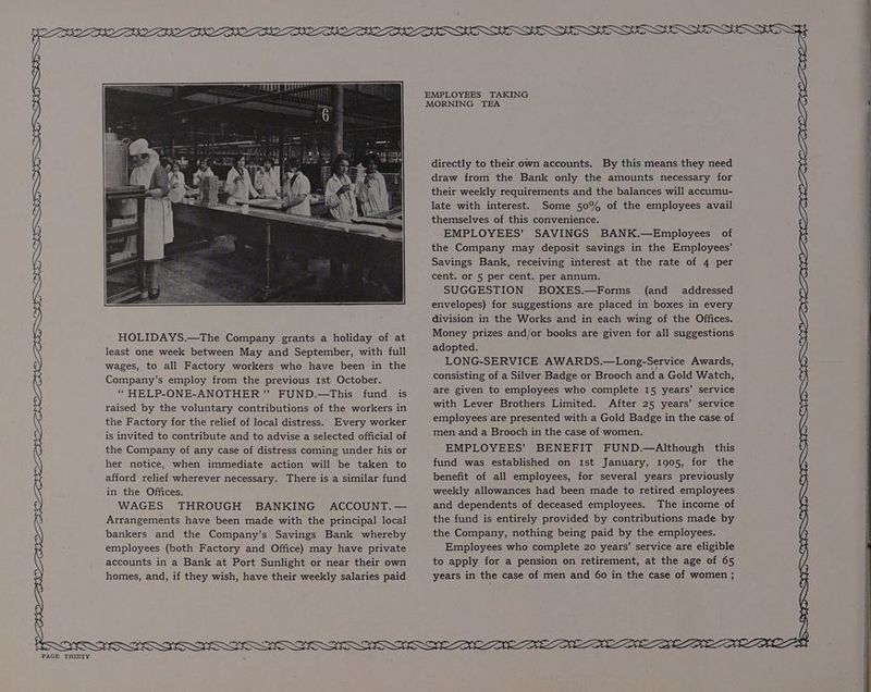 Ly eer MN ME LP UM Gh RP BH EE HOLIDAYS.—The Company grants a holiday of at least one week between May and September, with full wages, to all Factory workers who have been in the Company’s employ from the previous 1st October. ‘““ HELP-ONE-ANOTHER ” FUND.—This fund is raised by the voluntary contributions of the workers in the Factory for the relief of local distress. Every worker is invited to contribute and to advise a selected official of the Company of any case of distress coming under his or her notice, when immediate action will be taken to afford relief wherever necessary. There is a similar fund in the Offices. WAGES THROUGH BANKING ACCOUNT. — Arrangements have been made with the principal local bankers and the Company’s Savings Bank whereby employees (both Factory and Office) may have private accounts in a Bank at Port Sunlight or near their own homes, and, if they wish, have their weekly salaries paid EMPLOYEES TAKING MORNING TEA directly to their own accounts. By this means they need draw from the Bank only the amounts necessary for their weekly requirements and the balances will accumu- late with interest. Some 50% of the employees avail themselves of this convenience. EMPLOYEES’ SAVINGS BANK.—Employees of the Company may deposit savings in the Employees’ Savings Bank, receiving interest at the rate of 4 per cent. or 5 per cent. per annum. SUGGESTION BOXES.—Forms (and addressed envelopes) for suggestions are placed in boxes in every division in the Works and in each wing of the Offices. Money prizes and/or books are given for all suggestions adopted. LONG-SERVICE AWARDS.—Long-Service Awards, consisting of a Silver Badge or Brooch and a Gold Watch, are given to employees who complete 15 years’ service with Lever Brothers Limited. After 25 years’ service employees are presented with a Gold Badge in the case of men and a Brooch in the case of women. EMPLOYEES’ BENEFIT FUND.—Although this fund was established on Ist January, 1905, for the benefit of all employees, for several years previously weekly allowances had been made to retired employees and dependents of deceased employees. The income of the fund is entirely provided by contributions made by the Company, nothing being paid by the employees. Employees who complete 20 years’ service are eligible to apply for a pension on retirement, at the age of 65 years in the case of men and 60 in the case of women ; 1 Se TUS HDS DAS NOK DIOR DUO DONS SOLD I OK ONIN SON DON LON DEORE CM beh See PAPE, PEON DE OLE CEN DON DOW FALE OLE NG OLY SOE SSIES IER SES ESSERE EEE WF Oe IONE FEE EOE ROLE Xa