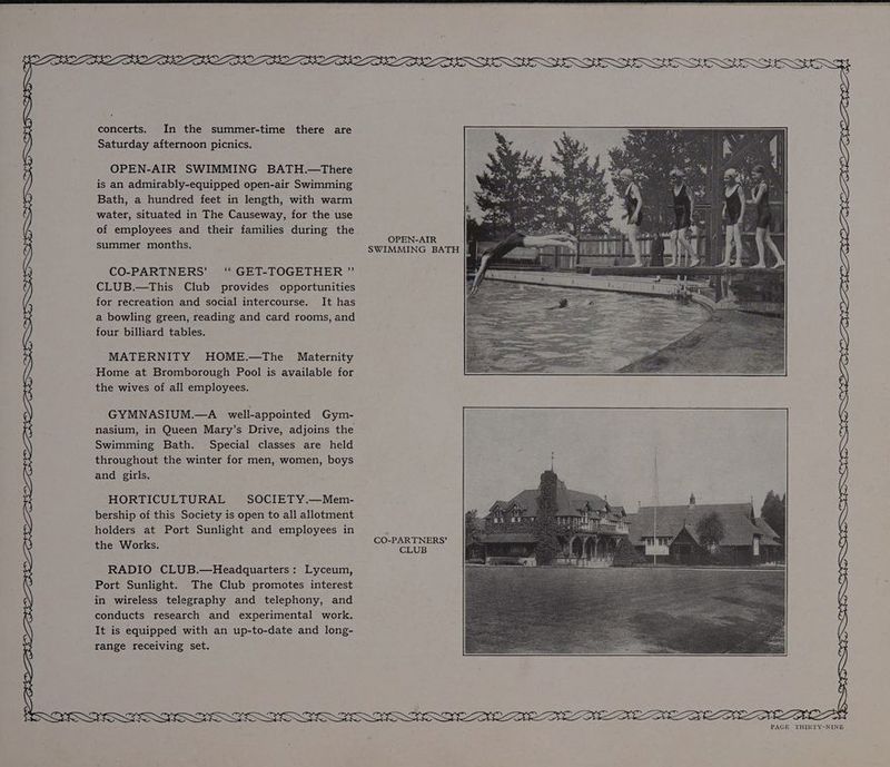 concerts. In the summer-time there are Saturday afternoon picnics. OPEN-AIR SWIMMING BATH.—There is an admirably-equipped open-air Swimming Bath, a hundred feet in length, with warm water, situated in The Causeway, for the use of employees and their families during the OPEN-AIR summer months. SWIMMING BATH |Mn. CO-PARTNERS’ ‘“ GET-TOGETHER ” CLUB.—This Club provides opportunities for recreation and social intercourse. It has a bowling green, reading and card rooms, and four billiard tables. MATERNITY HOME.—The Maternity Home at Bromborough Pool is available for the wives of all employees. GYMNASIUM.—A well-appointed Gym- nasium, in Queen Mary’s Drive, adjoins the Swimming Bath. Special classes are held throughout the winter for men, women, boys and girls. HORTICULTURAL SOCIETY.—Mem- bership of this Society is open to all allotment holders at Port Sunlight and employees in : the Works. CO-PARTNERS’ RADIO CLUB.—Headquarters: Lyceum, Port Sunlight. The Club promotes interest in wireless telegraphy and telephony, and conducts research and experimental work. It is equipped with an up-to-date and long- range receiving set. DOS a a aS SOS OTF SIF GOFF y) A) SOR SSIS ERGSESGSIERGSERGERIS RTE REE ERE DEE NEE NEE DEE EE DEE ME AEN ae MODE EDA PEON DE DAN ELLE NEL EGE ETA FYFE FGF AF VEVBTD LI FR ATS