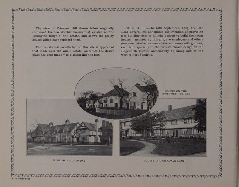 oA S {) LCN OID LADO DION PLANED ICON POO PALF RAD NETCONG. THORENS GUNS BTU TOE The view of Primrose Hill shown below originally contained the few derelict houses that existed on the Bebington fringe of the Estate, and shows the pretty houses which have replaced them. The transformation effected on this site is typical of that made over the whole Estate, on which the desert place has been made ‘“‘ to blossom like the rose.”’ PRIMROSE HILL—TO-DAY FREE SITES.—On roth September, 1923, the late Lord Leverhulme announced his intention of providing free building sites to all who desired to build their own houses. Assisted by this gift, 150 employees and others now own detached or semi-detached houses with gardens, each built specially to the owner’s chosen design on the Edgeworth Estate, immediately adjoining and to the west of Port Sunlight. HOUSES ON THE , EDGEWORTH ESTATE 3G Ey OE SSNS CLO S Hy EE fr SSN BS LW SN SOON SO GW BE OLLI EON ODDEN OOS ELON OLE EEE ON DEEN LESSEE SRS BOIS SS RRS SSS SS a aaa a a ea ae ae aa ee \