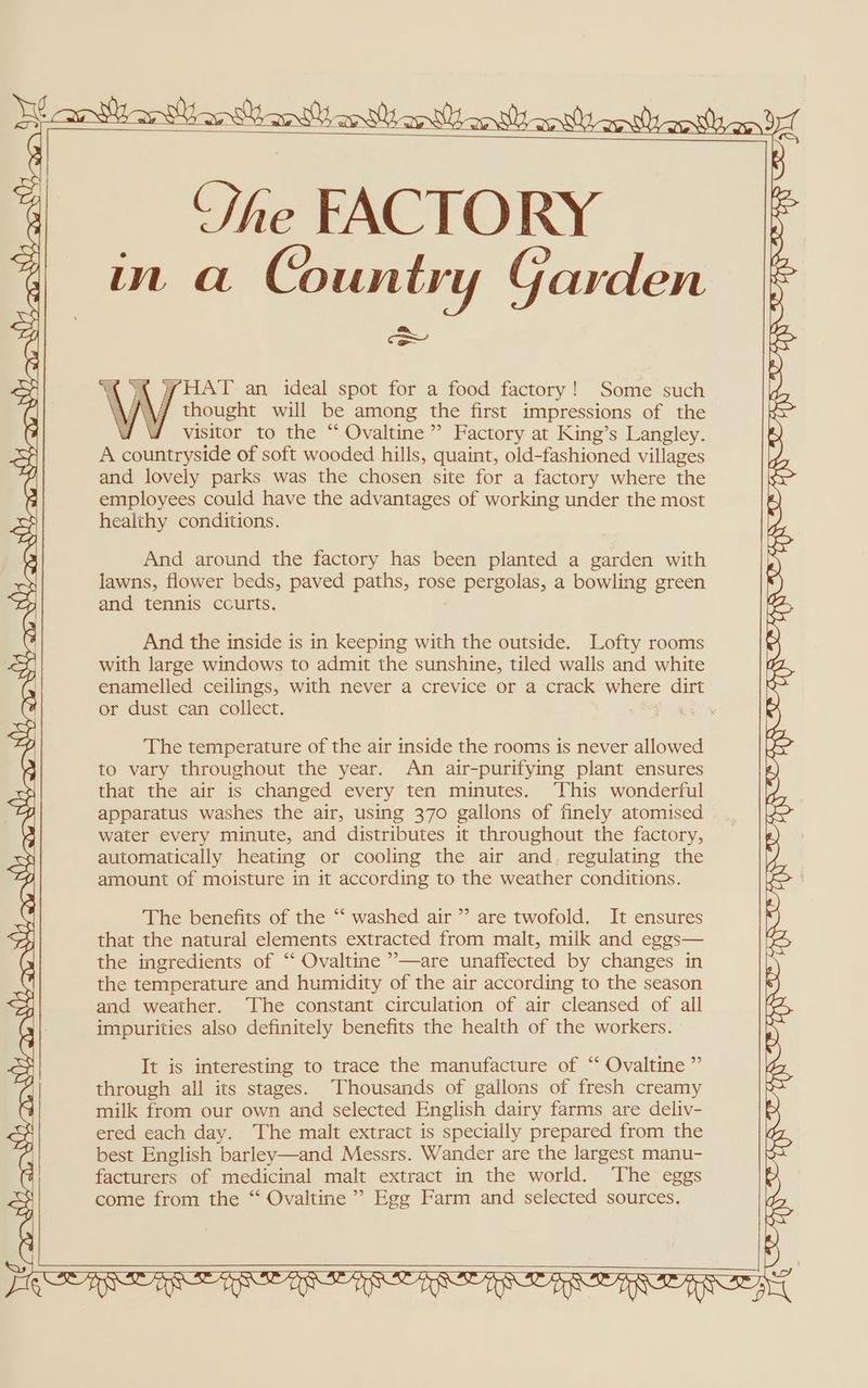 A aa maaan Won) Manan nts (ey aes vy awa Wh a5 NY Ne. mito on 5 cy “The FACTORY in a Country Garden Co “ XK {WAT an ideal spot for a food factory! Some such thought will be among the first impressions of the 4d visitor to the “ Ovaltine ”’ Factory at King’s Langley. A countryside of soft wooded hills, quaint, old-fashioned villages and lovely parks was the chosen site for a factory where the employees could have the advantages of working under the most healthy conditions. SS\ Ny SS NX S WS Ss Ss Sy SS SQ And around the factory has been planted a garden with lawns, flower beds, paved paths, rose pergolas, a bowling green and tennis courts. And the inside is in keeping with the outside. Lofty rooms with large windows to admit the sunshine, tiled walls and white enamelled ceilings, with never a crevice or a crack where dirt or dust can collect. Begg The temperature of the air inside the rooms is never allowed to vary throughout the year. An air-purifying plant ensures that the air is changed every ten minutes. ‘This wonderful apparatus washes the air, using 370 gallons of finely atomised water every minute, and distributes it throughout the factory, automatically heating or cooling the air and. regulating the amount of moisture in it according to the weather conditions. The benefits of the “‘ washed air’ are twofold. It ensures that the natural elements extracted from malt, milk and eggs— the ingredients of “‘ Ovaltine ”—are unaffected by changes in the temperature and humidity of the air according to the season and weather. ‘The constant circulation of air cleansed of all impurities also definitely benefits the health of the workers. It is interesting to trace the manufacture of “ Ovaltine ” through all its stages. Thousands of gallons of fresh creamy milk from our own and selected English dairy farms are deliv- ered each day. The malt extract is specially prepared from the best English barley—and Messrs. Wander are the largest manu- facturers of medicinal malt extract in the world. ‘The eggs come from the ‘‘ Ovaltine ’’ Egg Farm and selected sources. Et Olen, WHramttaewtHarian tong nls WS Niel Di WH on on SERRE EINE TE Ne NRE TIFT Qs TKR RETR APD APE R APR OER FOS OS IS ed pie ie aS WD, TTS TN is TS TS oun se a, TN TRIS, TA or I