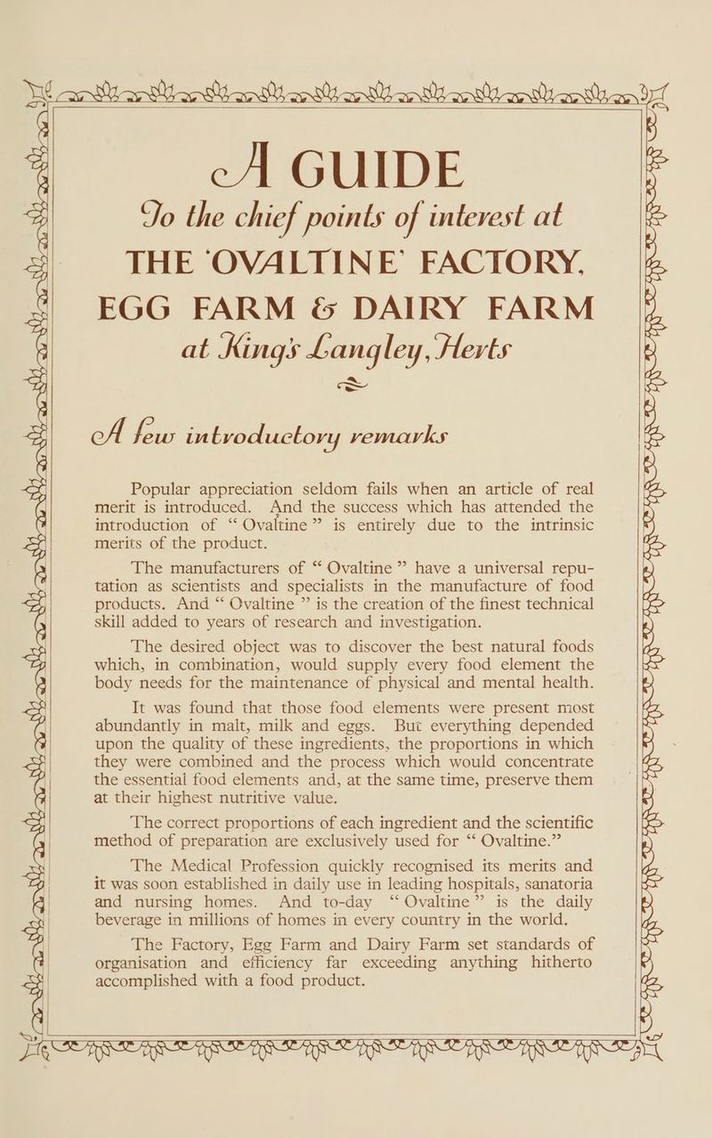 yl aaa awe oy x inte Yas Atel e WH AN ”' NY mas Baia San sl cA GUIDE Yo the chief points of interest at THE ‘OVALTINE’ FACTORY, x} EGG FARM &amp; DAIRY FARM G at Kings Langley, Herts aA cA deus in tvoductory vemarks aA Popular appreciation seldom fails when an article of real | merit is introduced. And the success which has attended the ¥ introduction of “ Ovaltine ” is entirely due to the intrinsic 4 merits of the product. The manufacturers of “ Ovaltine ” have a universal repu- “ tation as scientists and specialists in the manufacture of food = products. And “ Ovaltine ” is the creation of the finest technical skill added to years of research and investigation. K The desired object was to discover the best natural foods =e : : : J cy which, in combination, would supply every food element the a body needs for the maintenance of physical and mental health. ot It was found that those food elements were present most ay ° . . abundantly in malt, milk and eggs. But everything depended g upon the quality of these ingredients, the proportions in which 4 they were combined and the process which would concentrate al the essential food elements and, at the same time, preserve them G at their highest nutritive value. as The correct proportions of each ingredient and the scientific y method of preparation are exclusively used for ‘“‘ Ovaltine.” Boel The Medical Profession quickly recognised its merits and oo) | it was soon established in daily use in leading hospitals, sanatoria and nursing homes. And to-day “ Ovaltine” is the daily C) GIES Cz we r @. ; S 2 eS 2 ‘ O SS SO We ew ARR AREA BEA IIE UIE IERIE ERNE RIE IERIE REA ay Ese beverage in millions of homes in every country in the world. ral The Factory, Egg Farm and Dairy Farm set standards of F organisation and efficiency far exceeding anything hitherto YS accomplished with a food product. Cy] | RQ» se CA LY O MS wv £1 SOIR Ae TR Re RR