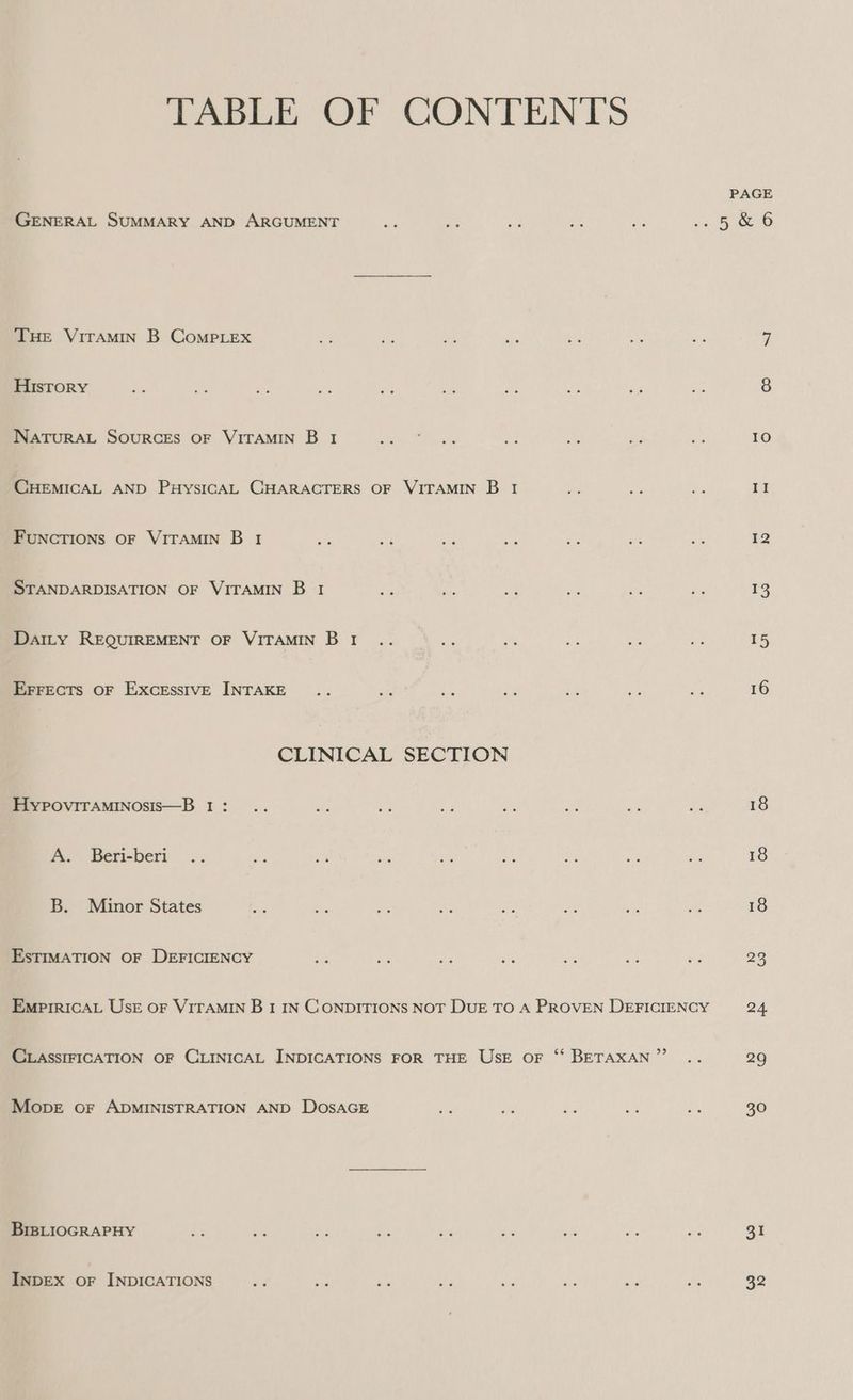 TABLE OF CONTENTS PAGE GENERAL SUMMARY AND ARGUMENT ae ae a Bs ss a, ee Ce THE VITAMIN B CoMPLEXx ah tes ee ae ia oh as 7 History as es a Je ne ee pes ve Fe ms 8 NATURAL SOURCES OF VITAMIN B 1 Strthe Se aS. ps e a 10 CHEMICAL AND PHysIGCAL CHARACTERS OF VITAMIN B 1 ae e ef II FUNCTIONS OF VITAMIN B 1 bee oe ae ae es on a5 12 STANDARDISATION OF VITAMIN B 1 ae oy . a ~ ‘s 13 Datty REQUIREMENT OF VITAMIN BI .. be iP af. 2% me 15 EFFECTS OF EXCESSIVE INTAKE .. Bis be ze a Ks A 16 CLINICAL SECTION HyYpoviTaMINosis—B 1: .. Fe Ne ¥ is pk Fe Se 18 A. Beri-beri .. a a: ae ah Be of - 18 B. Minor States ee a - Ae ne oF ae Bs 18 EsTIMATION OF DEFICIENCY ee bee iF x os a 2 23 EmpPrIricaAL Use oF VITAMIN B 1 IN CONDITIONS NOT DUE TO A PROVEN DEFICIENCY 24 CLASSIFICATION OF CLINICAL INDICATIONS FOR THE UsE oF ‘‘ BETAXAN”’ .. 29 Mope or ADMINISTRATION AND DOSAGE es dr es a oe 30 BIBLIOGRAPHY be bh nt He in re ie fe ei 31 InDEXx oF INDICATIONS y. sis ine wi eh ro “er ‘fe 32