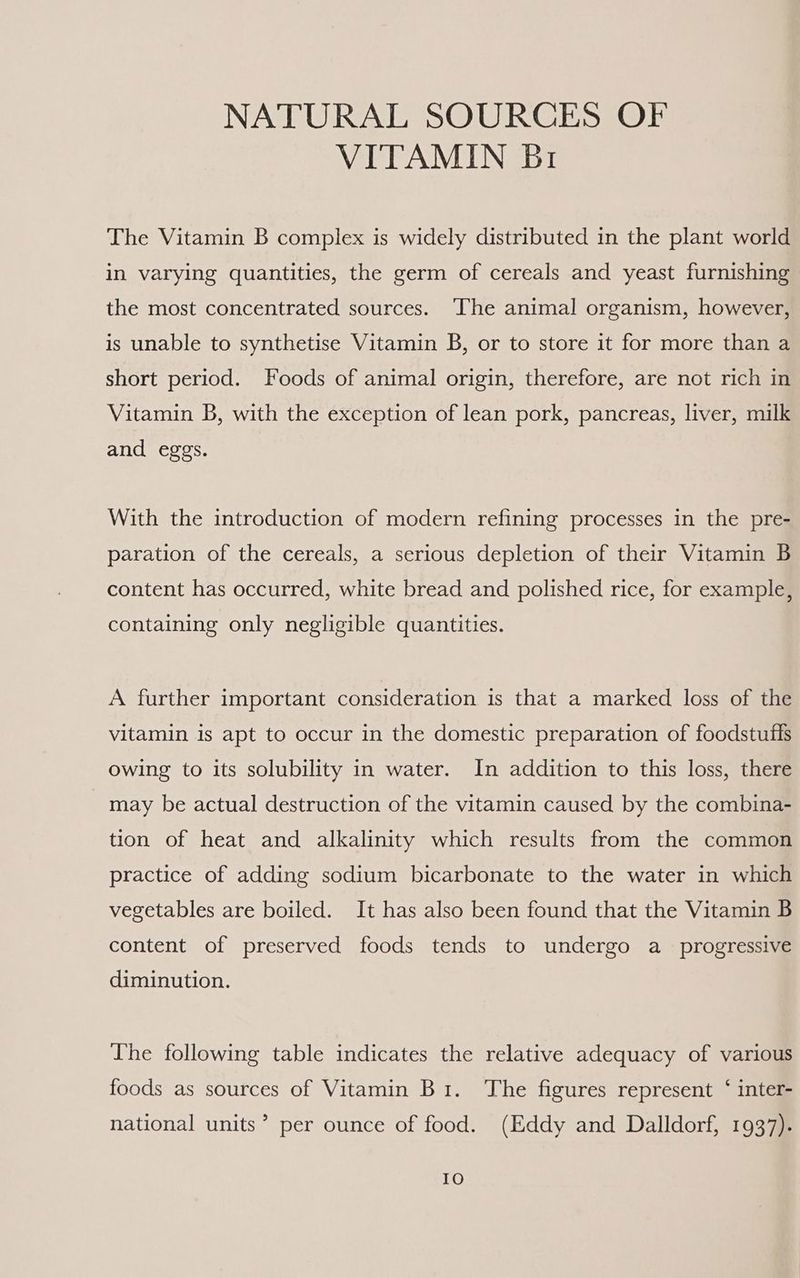NATURAL SOURCES OF VITAMIN Br The Vitamin B complex is widely distributed in the plant world in varying quantities, the germ of cereals and yeast furnishing the most concentrated sources. The animal organism, however, is unable to synthetise Vitamin B, or to store it for more than a short period. Foods of animal origin, therefore, are not rich in Vitamin B, with the exception of lean pork, pancreas, liver, milk and eggs. With the introduction of modern refining processes in the pre- paration of the cereals, a serious depletion of their Vitamin B content has occurred, white bread and polished rice, for example, containing only negligible quantities. A further important consideration is that a marked loss of the vitamin is apt to occur in the domestic preparation of foodstuffs owing to its solubility in water. In addition to this loss, there may be actual destruction of the vitamin caused by the combina- tion of heat and alkalinity which results from the common practice of adding sodium bicarbonate to the water in which vegetables are boiled. It has also been found that the Vitamin B content of preserved foods tends to undergo a_ progressive diminution. The following table indicates the relative adequacy of various foods as sources of Vitamin Bi. The figures represent ‘ inter- national units’ per ounce of food. (Eddy and Dalldorf, 1937). IO