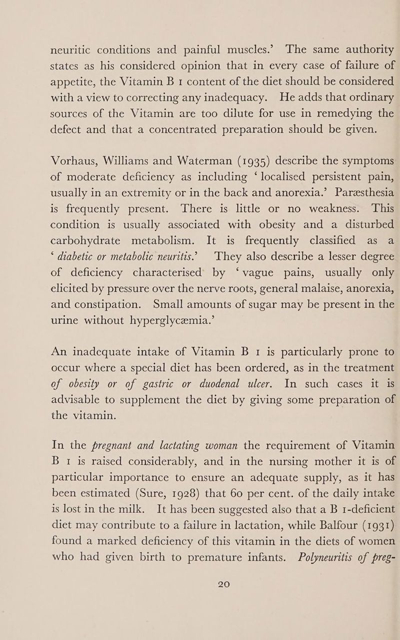 neuritic conditions and painful muscles.’ The same authority states as his considered opinion that in every case of failure of appetite, the Vitamin B 1 content of the diet should be considered with a view to correcting any inadequacy. He adds that ordinary sources of the Vitamin are too dilute for use in remedying the defect and that a concentrated preparation should be given. Vorhaus, Williams and Waterman (1935) describe the symptoms of moderate deficiency as including ‘ localised persistent pain, usually in an extremity or in the back and anorexia.’ Paresthesia is frequently present. There is little or no weakness. ‘This condition is usually associated with obesity and a disturbed carbohydrate metabolism. It is frequently classified as a * diabetic or metabolic neuritis.’ ‘They also describe a lesser degree of deficiency characterised by ‘vague pains, usually only elicited by pressure over the nerve roots, general malaise, anorexia, and constipation. Small amounts of sugar may be present in the urine without hyperglycemia.’ An inadequate intake of Vitamin B 1 is particularly prone to occur where a special diet has been ordered, as in the treatment of obesity or of gastric or duodenal ulcer. In such cases it is advisable to supplement the diet by giving some preparation of the vitamin. In the pregnant and lactating woman the requirement of Vitamin B 1 is raised considerably, and in the nursing mother it is of particular importance to ensure an adequate supply, as it has been estimated (Sure, 1928) that 60 per cent. of the daily intake is lost in the milk. It has been suggested also that a B 1-deficient diet may contribute to a failure in lactation, while Balfour (1931) found a marked deficiency of this vitamin in the diets of women who had given birth to premature infants. Polyneuritis of preg-