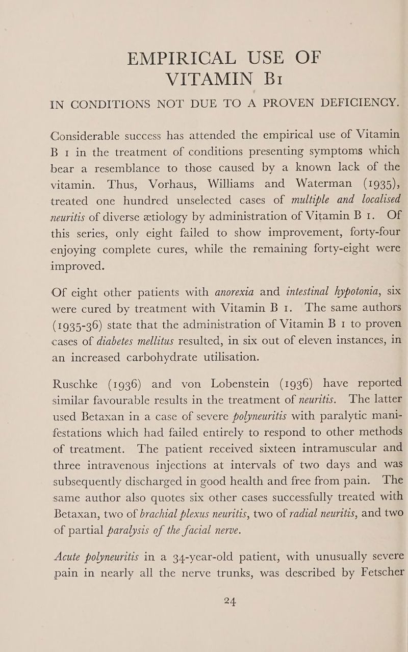 EMPIRICAL USE OF VITAMIN Br IN CONDITIONS NOT DUE TO A PROVEN DEFICIENCY. Considerable success has attended the empirical use of Vitamin B 1 in the treatment of conditions presenting symptoms which bear a resemblance to those caused by a known lack of the vitamin. ‘Thus, Vorhaus, Williams and Waterman (1935), treated one hundred unselected cases of multiple and localised neuritis of diverse etiology by administration of Vitamin Br. Of this series, only eight failed to show improvement, forty-four enjoying complete cures, while the remaining forty-eight were improved. Of eight other patients with anorexia and intestinal hypotonia, six were cured by treatment with Vitamin B 1. The same authors (1935-36) state that the administration of Vitamin B 1 to proven cases of diabetes mellitus resulted, in six out of eleven instances, in an increased carbohydrate utilisation. Ruschke (1936) and von Lobenstein (1936) have reported similar favourable results in the treatment of neuritis. The latter used Betaxan in a case of severe polyneuritis with paralytic mani- festations which had failed entirely to respond to other methods of treatment. The patient received sixteen intramuscular and three intravenous injections at intervals of two days and was subsequently discharged in good health and free from pain. The same author also quotes six other cases successfully treated with Betaxan, two of brachial plexus neuritis, two of radial neuritis, and two of partial paralysis of the facial nerve. Acute polyneuritis in a 34-year-old patient, with unusually severe pain in nearly all the nerve trunks, was described by Fetscher