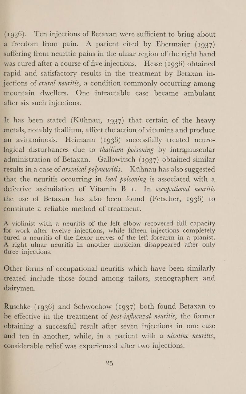 (1936). ‘Ten injections of Betaxan were sufficient to bring about a freedom from pain. A patient cited by Ebermaier (1937) suffering from neuritic pains in the ulnar region of the right hand was cured after a course of five injections. Hesse (1936) obtained rapid and satisfactory results in the treatment by Betaxan in- jections of crural neuritis, a condition commonly occurring among mountain dwellers. One intractable case became ambulant after six such injections. It has been stated (Kiihnau, 1937) that certain of the heavy metals, notably thallium, affect the action of vitamins and produce an avitaminosis. Heimann (1936) successfully treated neuro- logical disturbances due to thallium poisoning by intramuscular administration of Betaxan. Gallowitsch (1937) obtained similar results in a case of arsenical polyneuritts. Kiihnau has also suggested that the neuritis occurring in lead poisoning 1s associated with a defective assimilation of Vitamin B 1. In occupational neuritis the use of Betaxan has also been found (Fetscher, 1936) to constitute a reliable method of treatment. A violinist with a neuritis of the left elbow recovered full capacity for work after twelve injections, while fifteen injections completely cured a neuritis of the flexor nerves of the left forearm in a pianist. A right ulnar neuritis in another musician disappeared after only three injections. Other forms of occupational neuritis which have been similarly treated include those found among tailors, stenographers and dairymen. Ruschke (1936) and Schwochow (1937) both found Betaxan to be effective in the treatment of fost-influenzal neuritis, the former obtaining a successful result after seven injections in one case and ten in another, while, in a patient with a nicotine neurtits, considerable relief was experienced after two injections.