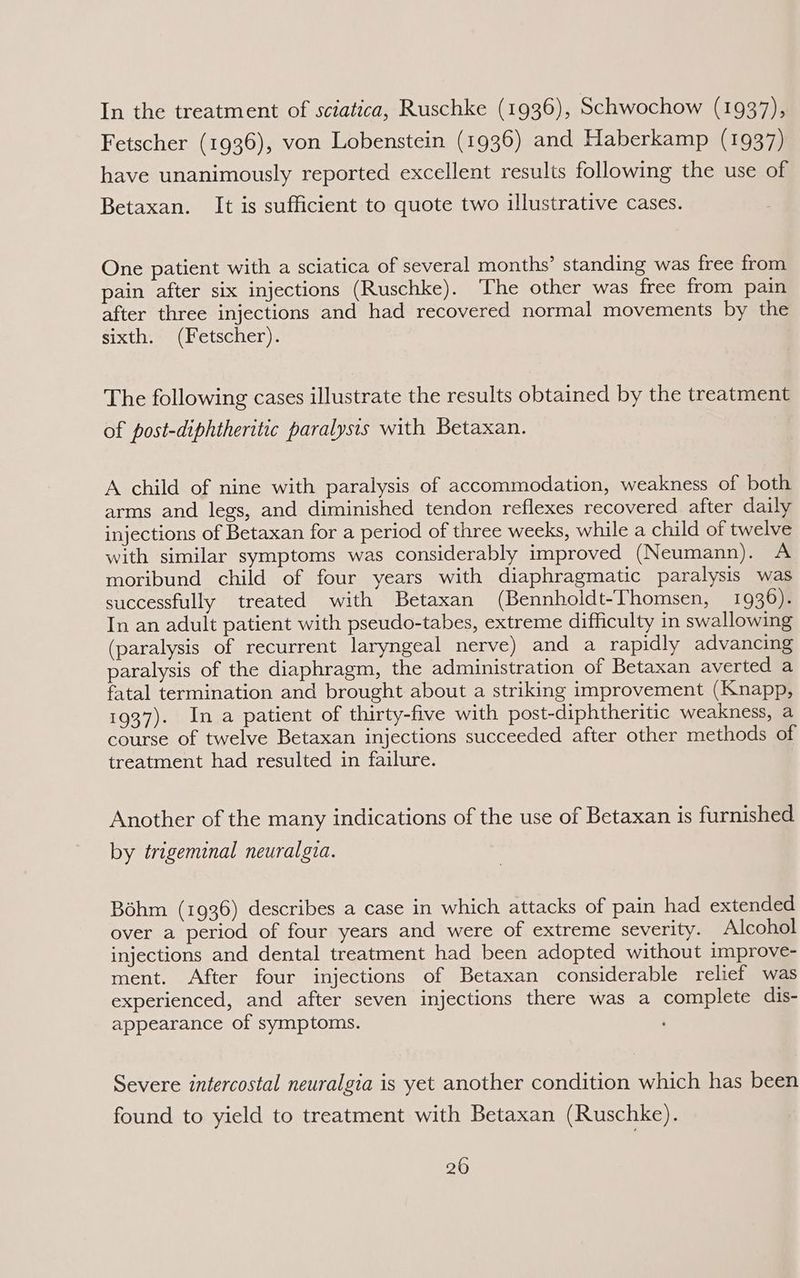 In the treatment of sciatica, Ruschke (1936), Schwochow (1937), Fetscher (1936), von Lobenstein (1936) and Haberkamp (1937) have unanimously reported excellent results following the use of Betaxan. It is sufficient to quote two illustrative cases. One patient with a sciatica of several months’ standing was free from pain after six injections (Ruschke). The other was free from pain after three injections and had recovered normal movements by the sixth. (Fetscher). The following cases illustrate the results obtained by the treatment of post-diphtheritic paralysis with Betaxan. A child of nine with paralysis of accommodation, weakness of both arms and legs, and diminished tendon reflexes recovered after daily injections of Betaxan for a period of three weeks, while a child of twelve with similar symptoms was considerably improved (Neumann). A moribund child of four years with diaphragmatic paralysis was successfully treated with Betaxan (Bennholdt-Thomsen, 1936). In an adult patient with pseudo-tabes, extreme difficulty in swallowing (paralysis of recurrent laryngeal nerve) and a rapidly advancing paralysis of the diaphragm, the administration of Betaxan averted a fatal termination and brought about a striking improvement (Knapp, 1937). In a patient of thirty-five with post-diphtheritic weakness, a course of twelve Betaxan injections succeeded after other methods of treatment had resulted in failure. Another of the many indications of the use of Betaxan is furnished by trigeminal neuralgia. Bohm (1936) describes a case in which attacks of pain had extended over a period of four years and were of extreme severity. Alcohol injections and dental treatment had been adopted without improve- ment. After four injections of Betaxan considerable relief was experienced, and after seven injections there was a complete dis- appearance of symptoms. Severe intercostal neuralgia is yet another condition which has been found to yield to treatment with Betaxan (Ruschke).