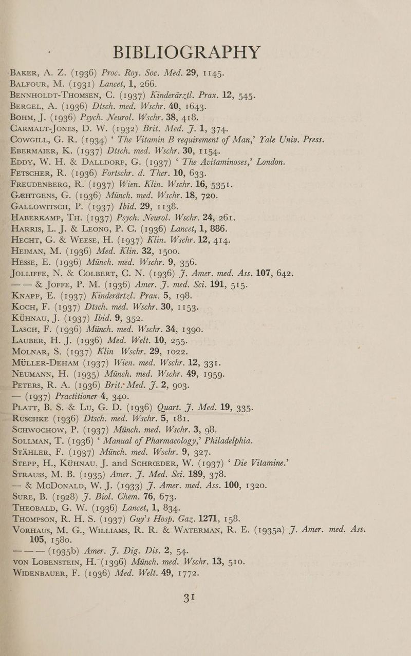BIBLIOGRAPHY Ba.rour, M. (1931) Lancet, 1, 266. BENNHOLDT-THOMSEN, C. (1937) Kinderarztl. Prax. 12, 545. BEerGEL, A. (1936) Dtsch. med. Wschr. 40, 1643. Boum, J. (1936) Psych. Neurol. Wschr. 38, 418. CARMALT-JOoNEs, D. W. (1932) Brit. Med. 7.1, 374. Cows, G. R. (1934) ‘ The Vitamin B requirement of Man,’ Yale Univ. Press. EBERMAIER, K. (1937) Disch. med. Wschr. 30, 1154. Eppy, W. H. & DaA.Luporr, G. (1937) ‘ The Avitaminoses,’ London. FETSCHER, R. (1936) Fortschr. d. Ther. 10, 633. FREUDENBERG, R. (1937) Wien. Klin. Wschr. 16, 5351. G2HTGENS, G. (1936) Miinch. med. Wschr. 18, 720. Ga.LowrtscH, P. (1937) Lbid. 29, 1138. HABERKAMP, TH. (1937) Psych. Neurol. Wschr. 24, 261. Harris, L. J. & Leone, P. C. (1936) Lancet, 1, 886. Hecut, G. & WeEsE, H. (1937) Klin. Wschr. 12, 414. Heman, M. (1936) Med. Klin. 32, 1500. Hesse, E. (1936) Miinch. med. Wschr. 9, 356. Jovurre, N. & Corpert, C. N. (1936) 7. Amer. med. Ass. 107, 642. —— & JorreE, P. M. (1936) Amer. 7. med. Sci. 191, 515. Knapp, E. (1937) Kinderarizl. Prax. 5, 198. Kocu, F. (1937) Dtsch. med. Wschr. 30, 1153. Kuunau, J. (1937) Ibid. 9, 352. Lascu, F. (1936) Miinch. med. Wschr. 34, 1390. Lauser, H. J. (1936) Med. Welt. 10, 255. Mo nar, S. (1937) Klin Wschr. 29, 1022. MULLER-DEHAM (1937) Wien. med. Wschr. 12, 331. Neumann, H. (1935) Miinch. med. Wschr. 49, 1959. Peters, R. A. (1936) Brit.- Med. 7. 2, 903. — (1937) Practitioner 4, 340. Piatt, B. S. & Lu, G. D. (1936) Quart. 7. Med. 19, 335. ScHwocHow, P. (1937) Miinch. med. Wschr. 3, 98. SOLLMAN, T. (1936) ‘ Manual of Pharmacology,’ Philadelphia. STAHLER, F. (1937) Muiinch. med. Wschr. 9, 327. Stepp, H., KiiHnau, J. and Scura@per, W. (1937) ‘ Die Vitamine.’ Strauss, M. B. (1935) Amer. 7. Med. Sci. 189, 378. — & McDonatp, W. J. (1933) J. Amer. med. Ass. 100, 1320. Sure, B. (1928) 7. Biol. Chem. 76, 673. Tuompson, R. H. S. (1937) Guy’s Hosp. Gaz. 1271, 158. Voruaus, M. G., Witiiams, R. R. & WATERMAN, R. E. (1935a) J. Amer. med. Ass. 105, 1580. — — — (1935b) Amer. F. Dig. Dis. 2, 54. von LosensTEIn, H. (1396) Miinch. med. Wschr. 13, 510. WiwenBauer, F. (1936) Med. Welt. 49, 1772.