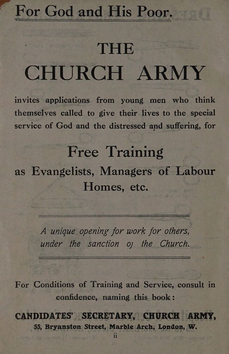  For God and His Poor. THE | CHURCH ARMY invites applications from young men who_ think themselves called to give their lives to the special service of God and the distressed and suffering, for Free Training as Evangelists, Managers of Labour Homes, etc. A unique opening for work for others, under thé sanction oj. the Church. . For Conditions of Training and Service, consult in confidence, naming this book: CANDIDATES’. SECRETARY, CHURCH ARMY, _55, Bryanston Street, Marble Arch, London, W.
