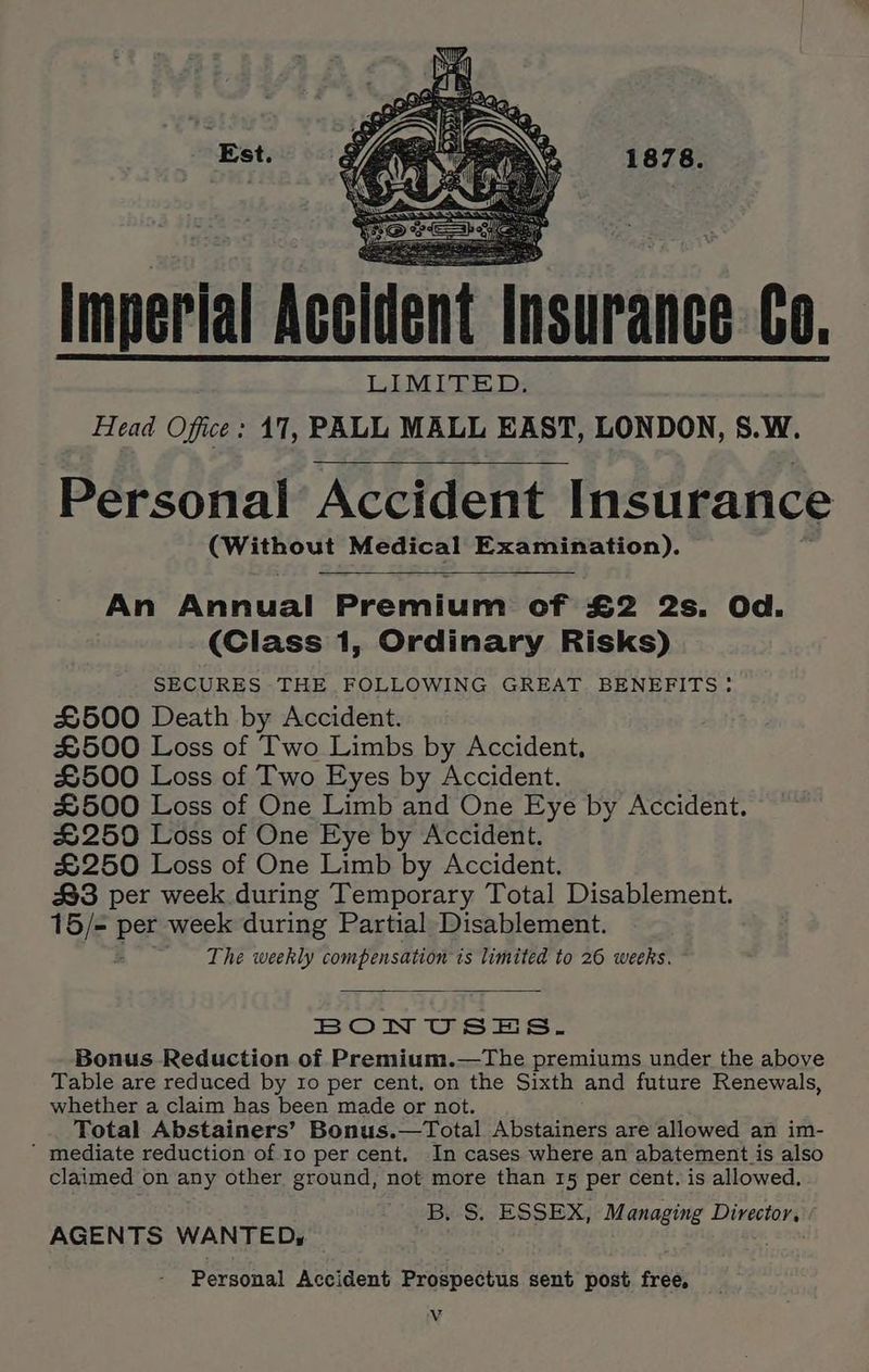 Est. Imperial Accident Insurance Co. Head Office: 17, PALL MALL EAST, LONDON, S.W. Personal Accident Insurance AC Medical Examination). An Annual Premium of £2 2s. Od. (Class 1, Ordinary Risks) SECURES THE.FOLLOWING GREAT BENEFITS: £500 Death by Accident. £500 Loss of Two Limbs by Accident, £500 Loss of Two Eyes by Accident. #500 Loss of One Limb and One Eye by Accident. #250 Loss of One Eye by Accident. £250 Loss of One Limb by Accident. #3 per week during Temporary Total Disablement. 15/= per week during Partial Disablement. The weekly compensation ts limited to 26 weeks. BON USES. Bonus Reduction of Premium.—The premiums under the above Table are reduced by ro per cent. on the Sixth and future Renewals, whether a claim has been made or not. Total Abstainers’ Bonus.—Total nvaeinens are allowed an im-  mediate reduction of 10 per cent. In cases where an abatement is also claimed on any other ground, not more than 15 per cent. is allowed. B. S. ESSEX, Managing Director, AGENTS WANTED, Personal Accident Prospectus sent post free,