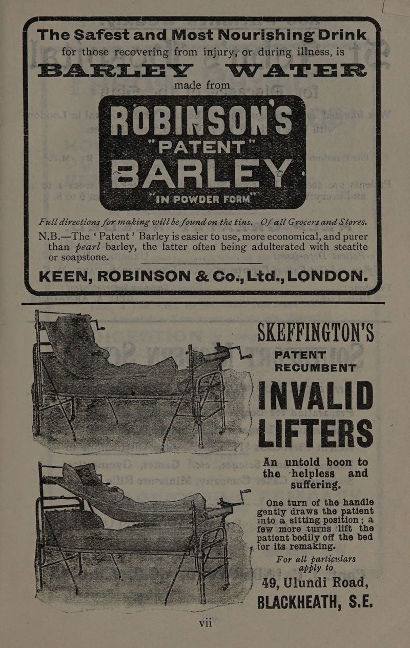The Safest and Most Nourishing Drink for those recovering from injury, or during illness, is BARLEY WAT Et made from AN: POWDER FORM’ : full directions for making will be found on the tins. Of all Grocers and Stores. N.B.—The ‘ Patent’ Barley is easier to use, more economical, and purer than pearl barley, the latter often being adulterated with steatite or soapstone. KEEN, ROBINSON &amp; Co., Litd., LONDON. SKEFFINGTON’S PATENT RECUMBENT ‘INVALID LIFTERS An untold boon to the ‘helpless and suffering, One turn of the handle gontly draws the patient into a sitting position ; a few more turns ‘lift the patient bodily off the bed for its remaking. For all particulars apply to. 49, Ulundi Road, BLACKHEATH, S.E.