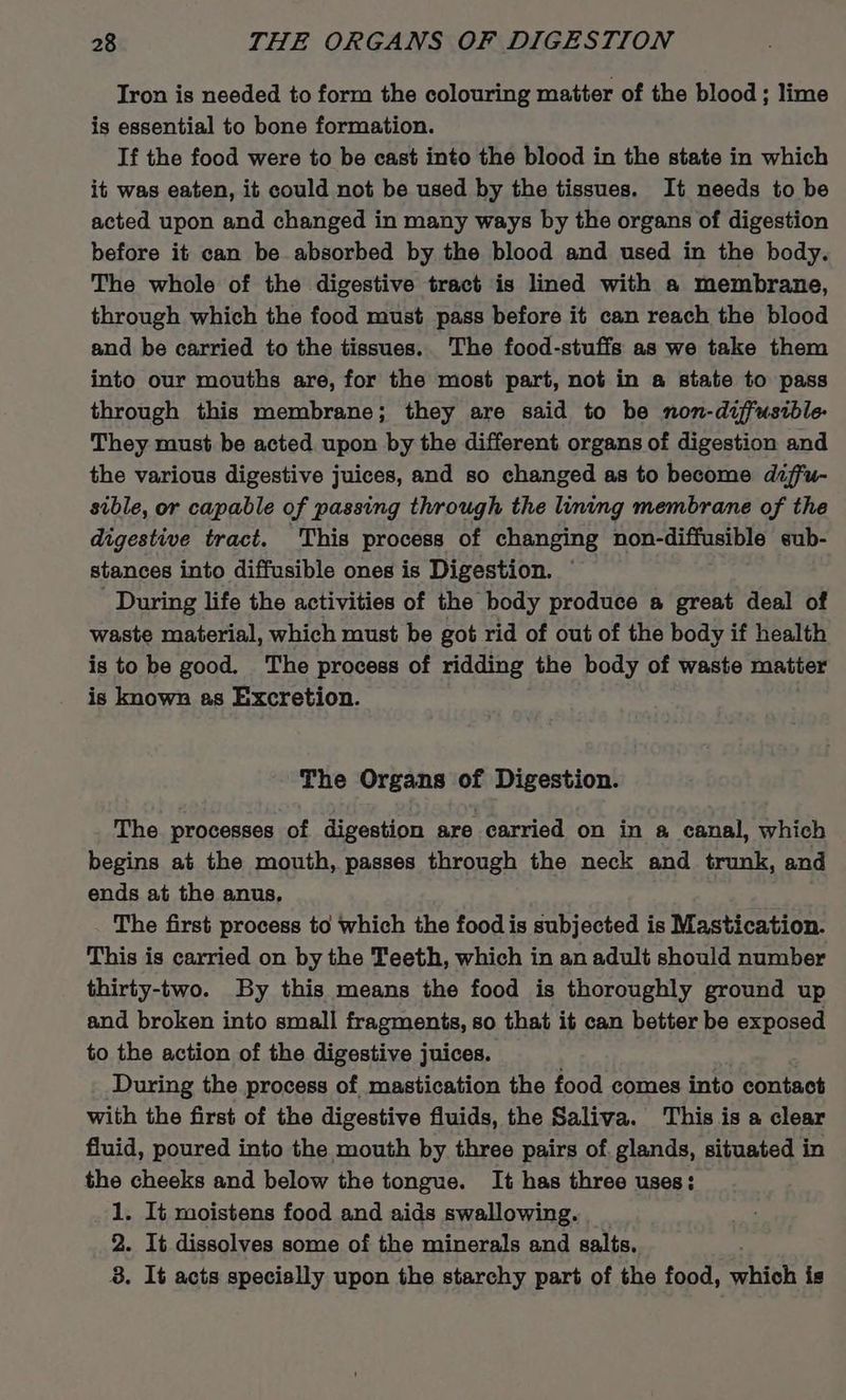 Iron is needed to form the colouring matter of the blood ; lime is essential to bone formation. If the food were to be cast into the blood in the state in which it was eaten, it could not be used by the tissues. It needs to be acted upon and changed in many ways by the organs of digestion before it can be absorbed by the blood and used in the body. The whole of the digestive tract is lined with a membrane, through which the food must pass before it can reach the blood and be carried to the tissues.. The food-stuffs as we take them into our mouths are, for the most part, not in a state to pass through this membrane; they are said to be non-diffusible- They must be acted upon by the different organs of digestion and the various digestive juices, and so changed as to become dzffu- sible, or capable of passing through the lining membrane of the digestive tract. This process of changing non-diffusible eub- stances into diffusible ones is Digestion. ' During life the activities of the body produce a great deal of waste material, which must be got rid of out of the body if health is to be good. The process of ridding the body of waste matter is known as Excretion. The Organs of Digestion. The processes of digestion are carried on in # canal, which begins at the mouth, passes through the neck and trunk, and ends at the anus, The first process to which the food is subjected is Mastication. This is carried on by the Teeth, which in an adult should number thirty-two. By this means the food is thoroughly ground up and broken into small fragments, so that it can better be exposed to the action of the digestive juices. During the process of mastication the food comes into contact with the first of the digestive fluids, the Saliva. This is a clear fluid, poured into the mouth by three pairs of glands, situated in the cheeks and below the tongue. It has three uses: 1. It moistens food and aids swallowing. 2. It dissolves some of the minerals and salts. 8. It acts specially upon the starchy part of the food, which is
