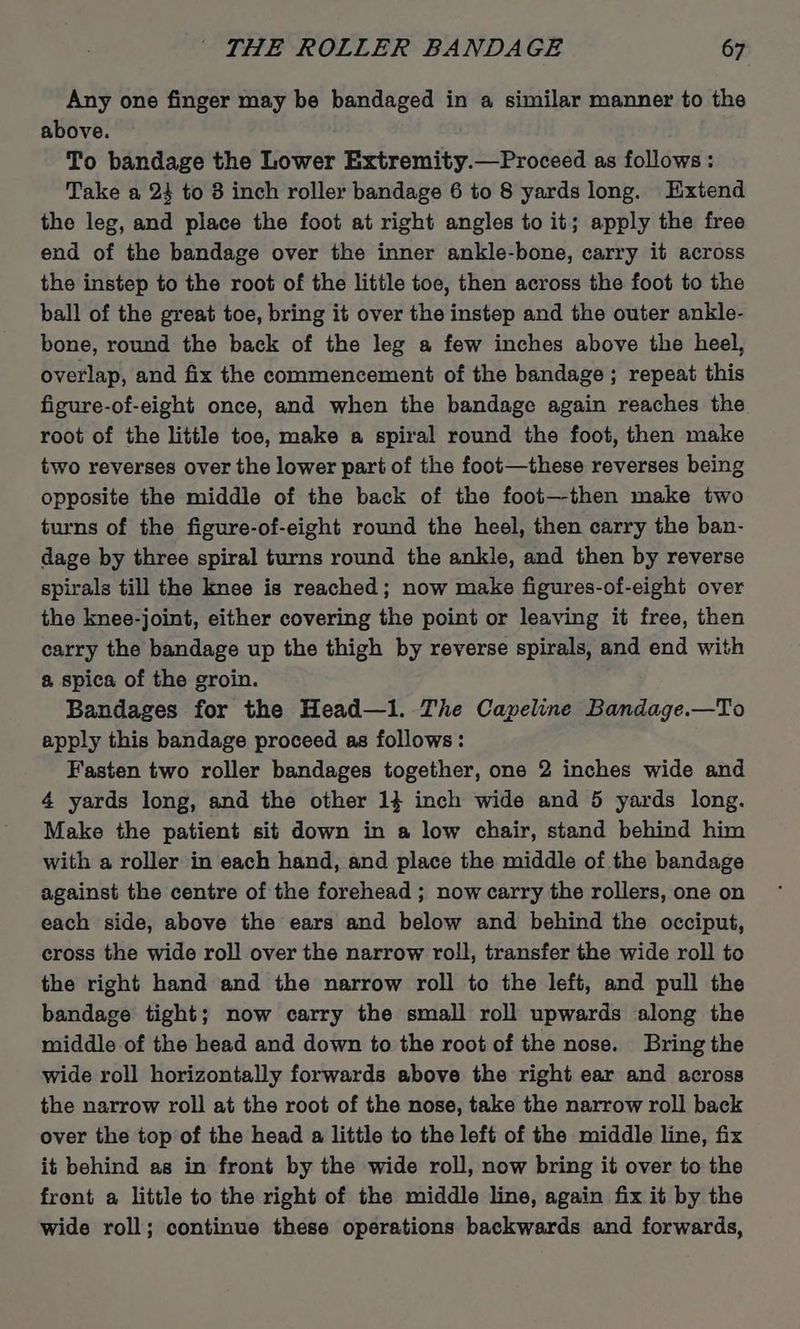 Any one finger may be bandaged in a similar manner to the above. To bandage the Lower Extremity.—Proceed as follows: Take a 24 to 8 inch roller bandage 6 to 8 yards long. Extend the leg, and place the foot at right angles to it; apply the free end of the bandage over the inner ankle-bone, carry it across the instep to the root of the little toe, then across the foot to the ball of the great toe, bring it over the instep and the outer ankle- bone, round the back of the leg a few inches above the heel, overlap, and fix the commencement of the bandage; repeat this figure-of-eight once, and when the bandage again reaches the root of the little toe, make a spiral round the foot, then make two reverses over the lower pari of the foot—these reverses being opposite the middle of the back of the foot—-then make two turns of the figure-of-eight round the heel, then carry the ban- dage by three spiral turns round the ankle, and then by reverse spirals till the knee is reached; now make figures-of-eight over the knee-joint, either covering the point or leaving it free, then carry the bandage up the thigh by reverse spirals, and end with a spica of the groin. Bandages for the Head—1. The Capeline Bandage.—To apply this bandage proceed as follows: Fasten two roller bandages together, one 2 inches wide and 4 yards long, and the other 14 inch wide and 5 yards long. Make the patient sit down in a low chair, stand behind him with a roller in each hand, and place the middle of the bandage against the centre of the forehead ; now carry the rollers, one on each side, above the ears and below and behind the occiput, cross the wide roll over the narrow roll, transfer the wide roll to the right hand and the narrow roll to the left, and pull the bandage tight; now carry the small roll upwards along the middle of the head and down to the root of the nose. Bring the wide roll horizontally forwards above the right ear and across the narrow roll at the root of the nose, take the narrow roll back over the top of the head a little to the left of the middle line, fix it behind as in front by the wide roll, now bring it over to the front a little to the right of the middle line, again fix it by the wide roll; continue these operations backwards and forwards,