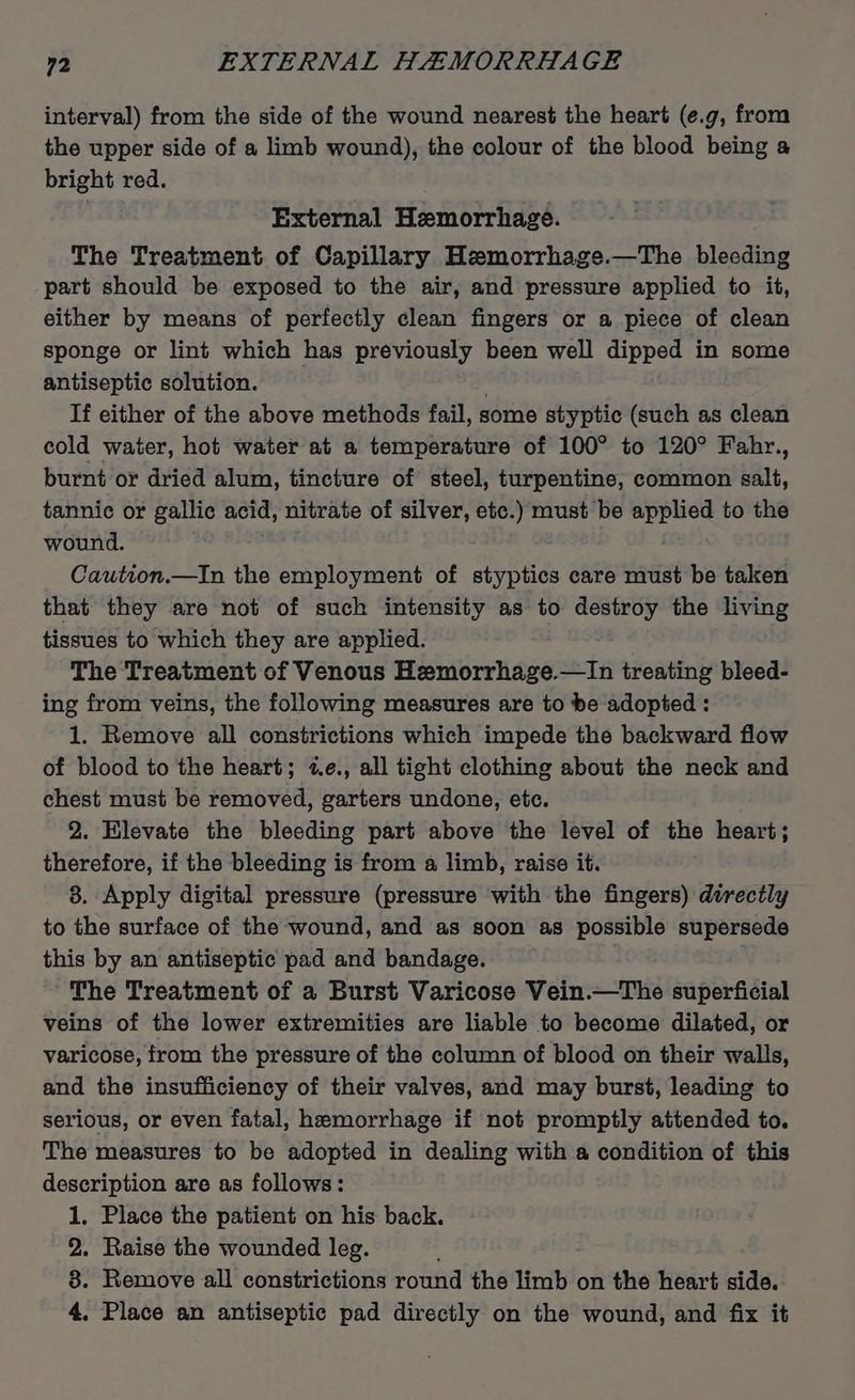 interval) from the side of the wound nearest the heart (e.g, from the upper side of a limb wound), the colour of the blood being a bright red. External Hemorrhage. The Treatment of Capillary Hemorrhage.—The bleeding part should be exposed to the air, and pressure applied to it, either by means of perfectly clean fingers or a piece of clean sponge or lint which has previously been well dipped in some antiseptic solution. If either of the above methods fail, some styptic (such as clean cold water, hot water at a temperature of 100° to 120° Fahr., burnt or dried alum, tincture of steel, turpentine, common salt, tannic or gallic acid, nitrate of silver, etc.) must be applied to the wound. Caution.—In the employment of styptics care must be taken that they are not of such intensity as to destroy the living tissues to which they are applied. The Treatment of Venous Hemorrhage.—In treating bleed- ing from veins, the following measures are to be adopted : 1. Remove all constrictions which impede the backward flow of blood to the heart; «e., all tight clothing about the neck and chest must be removed, garters undone, etc. 2. Elevate the bleeding part above the level of the heart; therefore, if the bleeding is from a limb, raise it. 8. Apply digital pressure (pressure with the fingers) directly to the surface of the wound, and as soon as possible supersede this by an antiseptic pad and bandage. The Treatment of a Burst Varicose Vein.—The superficial veins of the lower extremities are liable to become dilated, or varicose, from the pressure of the column of blood on their walls, and the insufficiency of their valves, and may burst, leading to serious, or even fatal, hemorrhage if not promptly attended to. The measures to be adopted in dealing with a condition of this description are as follows: 1, Place the patient on his back. 2. Raise the wounded leg. ; 8. Remove all constrictions round the limb on the heart side. 4, Place an antiseptic pad directly on the wound, and fix it